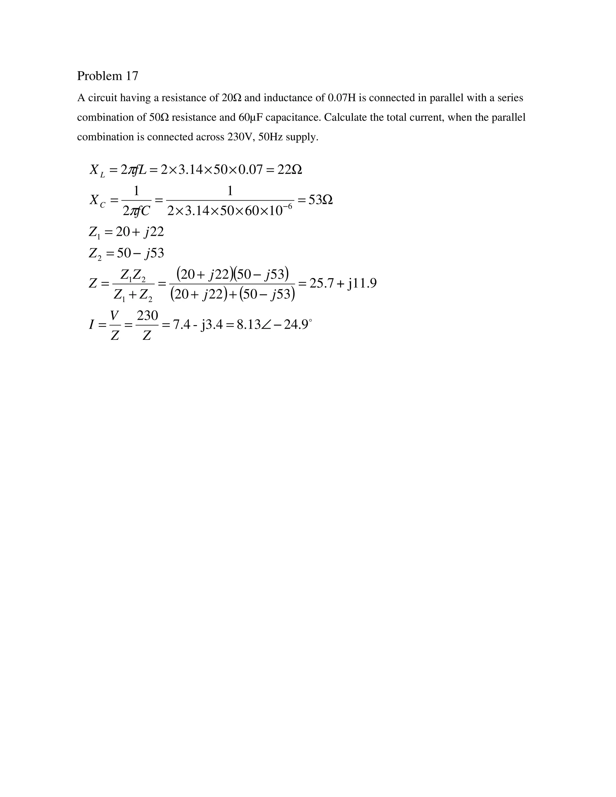 Problem 17
A circuit having a resistance of 20 and inductance of 0.07H is connected in parallel with a series
combination of 50 resistance and 60µF capacitance. Calculate the total current, when the parallel
combination is connected across 230V, 50Hz supply.
( )( )
( ) ( )
o
9.2413.8j3.4-7.4
230
j11.9+25.7
53502220
53502220
5350
2220
53
10605014.32
1
2
1
2207.05014.322
21
21
2
1
6
−∠====
=
−++
−+
=
+
=
−=
+=
Ω=
××××
==
Ω=×××==
−
ZZ
V
I
jj
jj
ZZ
ZZ
Z
jZ
jZ
fC
X
fLX
C
L
π
π
 