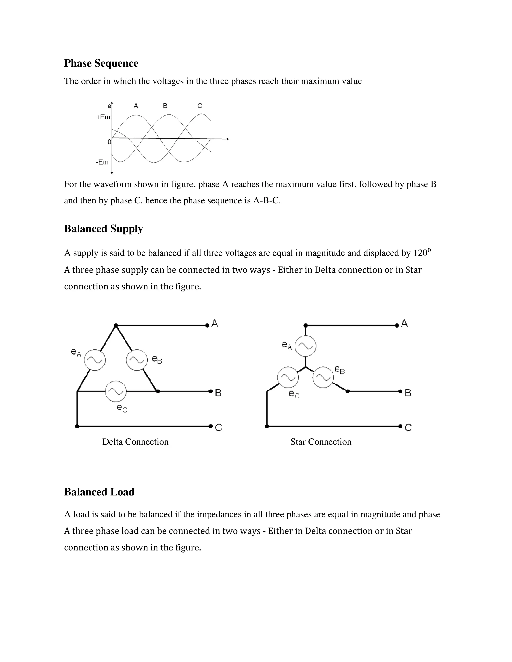 Phase Sequence
The order in which the voltages in the three phases reach their maximum value
For the waveform shown in figure, phase A reaches the maximum value first, followed by phase B
and then by phase C. hence the phase sequence is A-B-C.
Balanced Supply
A supply is said to be balanced if all three voltages are equal in magnitude and displaced by 120⁰
A three phase supply can be connected in two ways - Either in Delta connection or in Star
connection as shown in the figure.
Delta Connection Star Connection
Balanced Load
A load is said to be balanced if the impedances in all three phases are equal in magnitude and phase
A three phase load can be connected in two ways - Either in Delta connection or in Star
connection as shown in the figure.
 