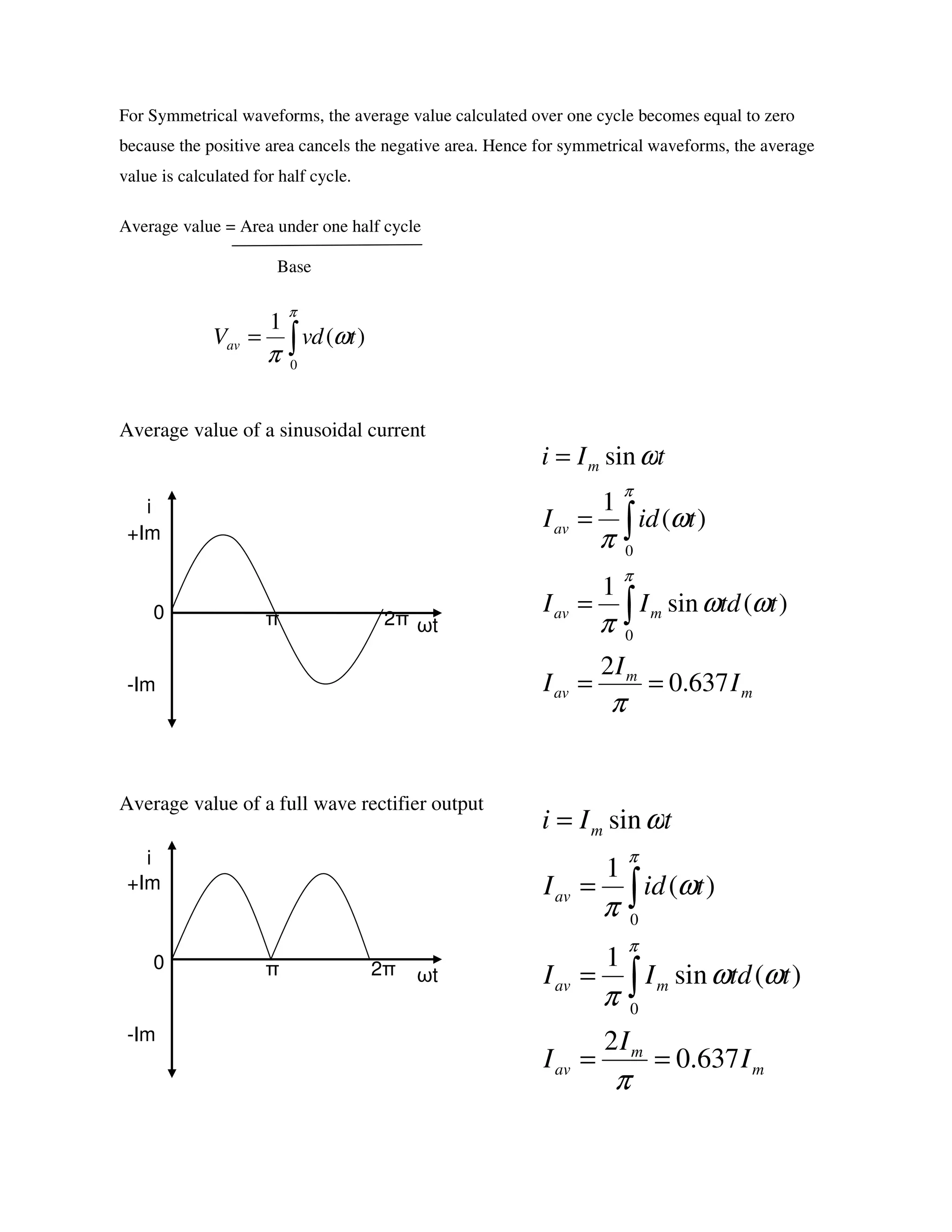 For Symmetrical waveforms, the average value calculated over one cycle becomes equal to zero
because the positive area cancels the negative area. Hence for symmetrical waveforms, the average
value is calculated for half cycle.
Average value = Area under one half cycle
Base
Average value of a sinusoidal current
Average value of a full wave rectifier output
ωt
i
+Im
-Im
0 π 2π
ωt
i
+Im
-Im
0 π 2π
)(
1
0
tdvVav ω
π
π
∫=
m
m
av
mav
av
m
I
I
I
ttdII
tidI
tIi
637.0
2
)(sin
1
)(
1
sin
0
0
==
=
=
=
∫
∫
π
ωω
π
ω
π
ω
π
π
m
m
av
mav
av
m
I
I
I
ttdII
tidI
tIi
637.0
2
)(sin
1
)(
1
sin
0
0
==
=
=
=
∫
∫
π
ωω
π
ω
π
ω
π
π
 