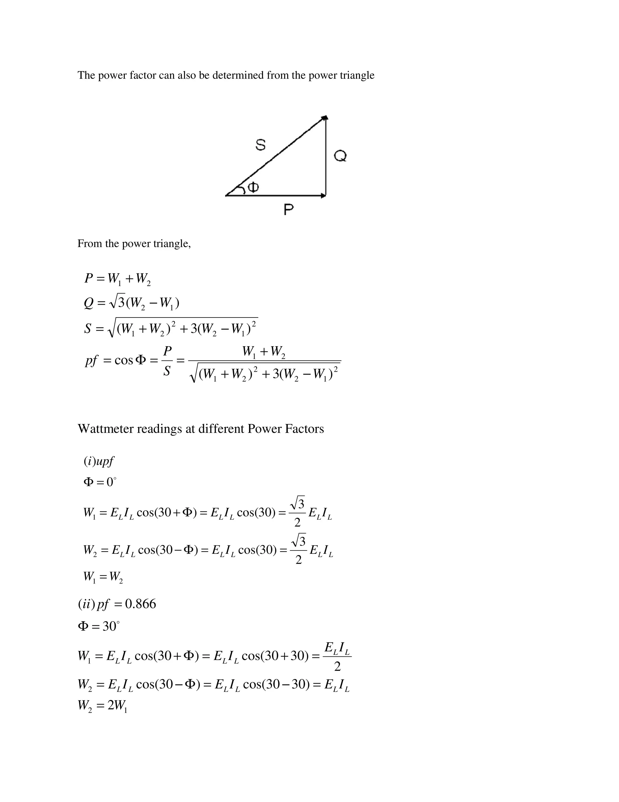 The power factor can also be determined from the power triangle
From the power triangle,
Wattmeter readings at different Power Factors
2
12
2
21
21
2
12
2
21
12
21
)(3)(
cos
)(3)(
)(3
WWWW
WW
S
P
pf
WWWWS
WWQ
WWP
−++
+
==Φ=
−++=
−=
+=
21
2
1
2
3
)30cos()30cos(
2
3
)30cos()30cos(
0
)(
WW
IEIEIEW
IEIEIEW
upfi
LLLLLL
LLLLLL
=
==Φ−=
==Φ+=
=Φ o
12
2
1
2
)3030cos()30cos(
2
)3030cos()30cos(
30
866.0)(
WW
IEIEIEW
IE
IEIEW
pfii
LLLLLL
LL
LLLL
=
=−=Φ−=
=+=Φ+=
=Φ
=
o
 
