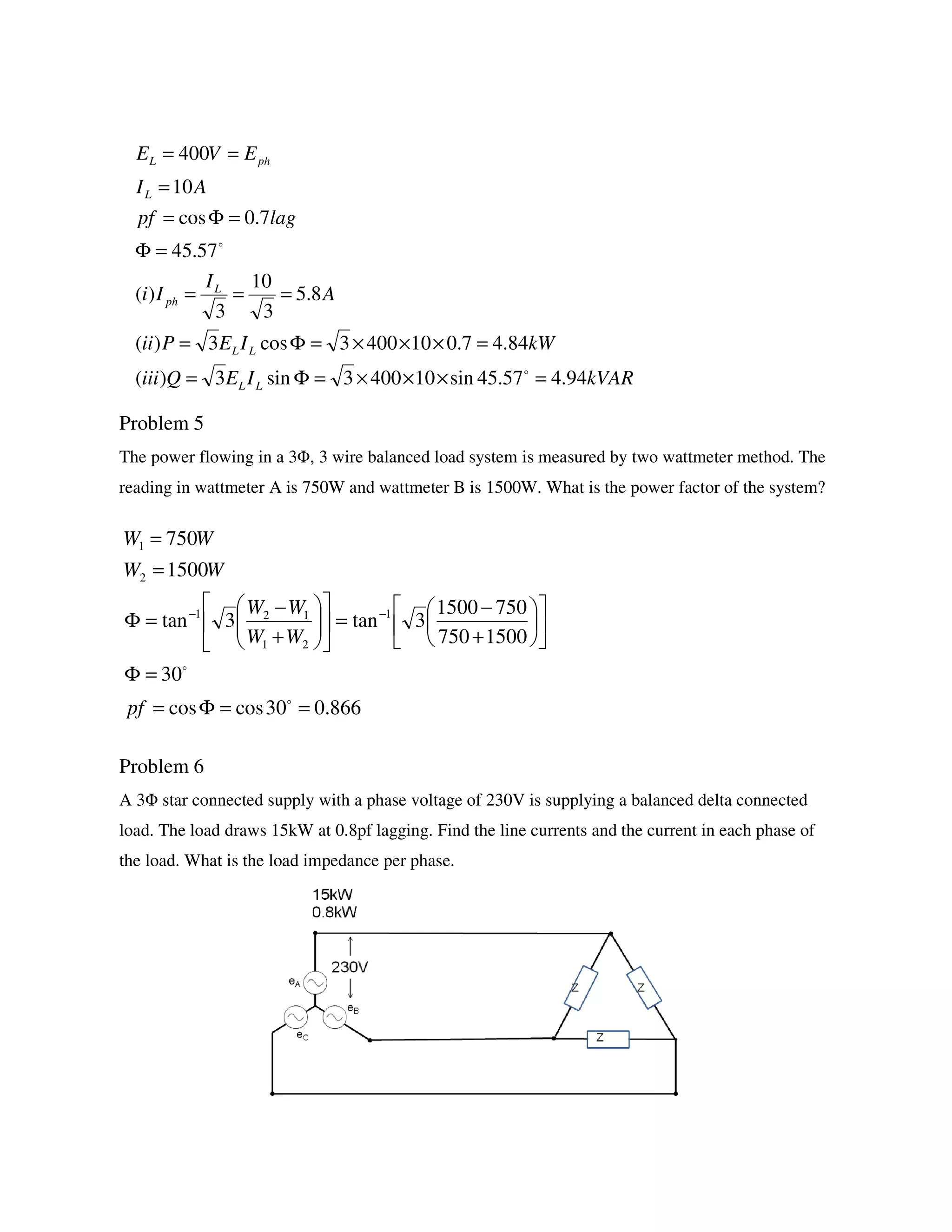 Problem 5
The power flowing in a 3Φ, 3 wire balanced load system is measured by two wattmeter method. The
reading in wattmeter A is 750W and wattmeter B is 1500W. What is the power factor of the system?
Problem 6
A 3Φ star connected supply with a phase voltage of 230V is supplying a balanced delta connected
load. The load draws 15kW at 0.8pf lagging. Find the line currents and the current in each phase of
the load. What is the load impedance per phase.
kVARIEQiii
kWIEPii
A
I
Ii
lagpf
AI
EVE
LL
LL
L
ph
L
phL
94.457.45sin104003sin3)(
84.47.0104003cos3)(
8.5
3
10
3
)(
57.45
7.0cos
10
400
=×××=Φ=
=×××=Φ=
===
=Φ
=Φ=
=
==
o
o
866.030coscos
30
1500750
7501500
3tan3tan
1500
750
1
21
121
2
1
==Φ=
=Φ












+
−
=











+
−
=Φ
=
=
−−
o
o
pf
WW
WW
WW
WW
 
