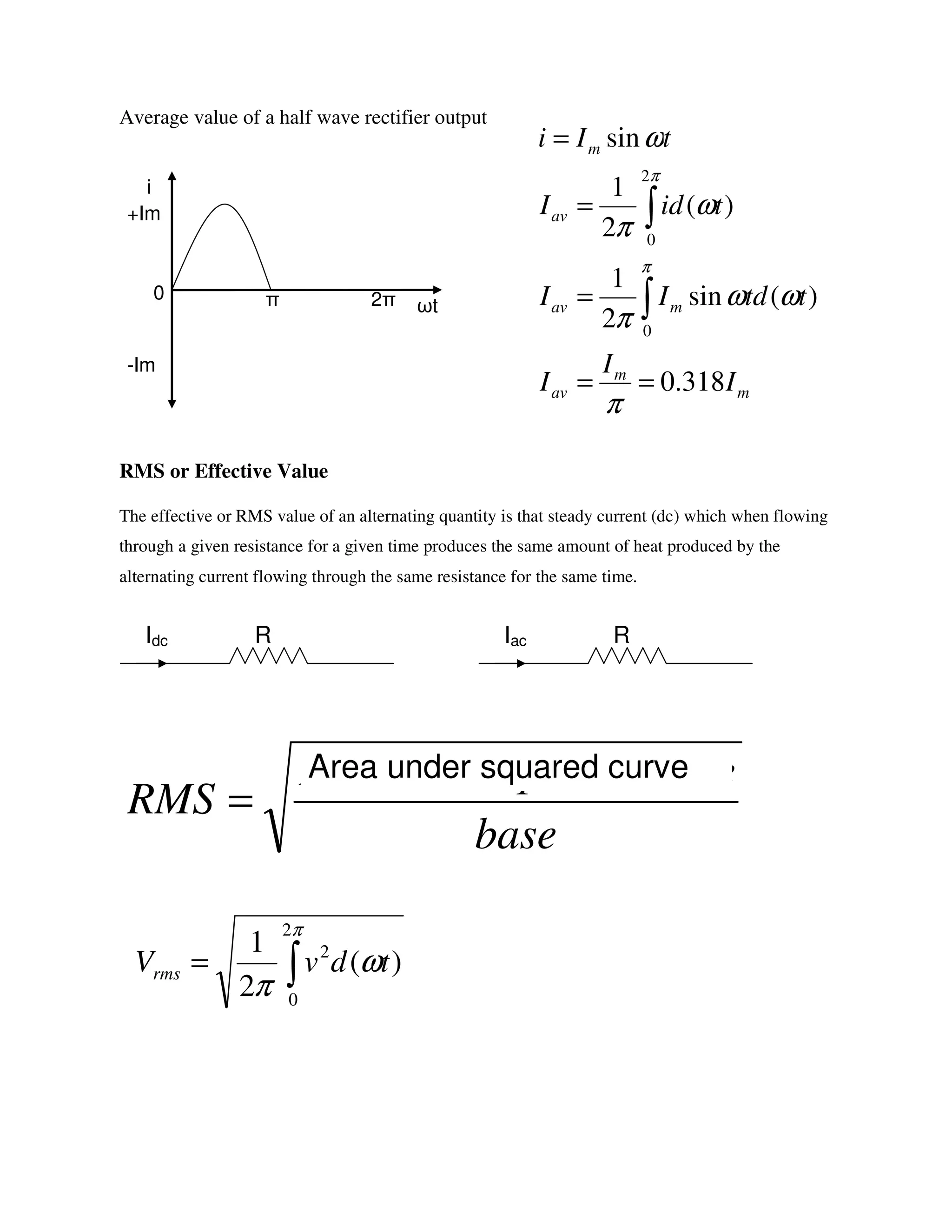 Average value of a half wave rectifier output
RMS or Effective Value
The effective or RMS value of an alternating quantity is that steady current (dc) which when flowing
through a given resistance for a given time produces the same amount of heat produced by the
alternating current flowing through the same resistance for the same time.
ωt
i
+Im
-Im
0 π 2π
RIdc RIac
base
equaredcurvAreaunders
RMS =
Area under squared curve
∫=
π
ω
π
2
0
2
)(
2
1
tdvVrms
m
m
av
mav
av
m
I
I
I
ttdII
tidI
tIi
318.0
)(sin
2
1
)(
2
1
sin
0
2
0
==
=
=
=
∫
∫
π
ωω
π
ω
π
ω
π
π
 