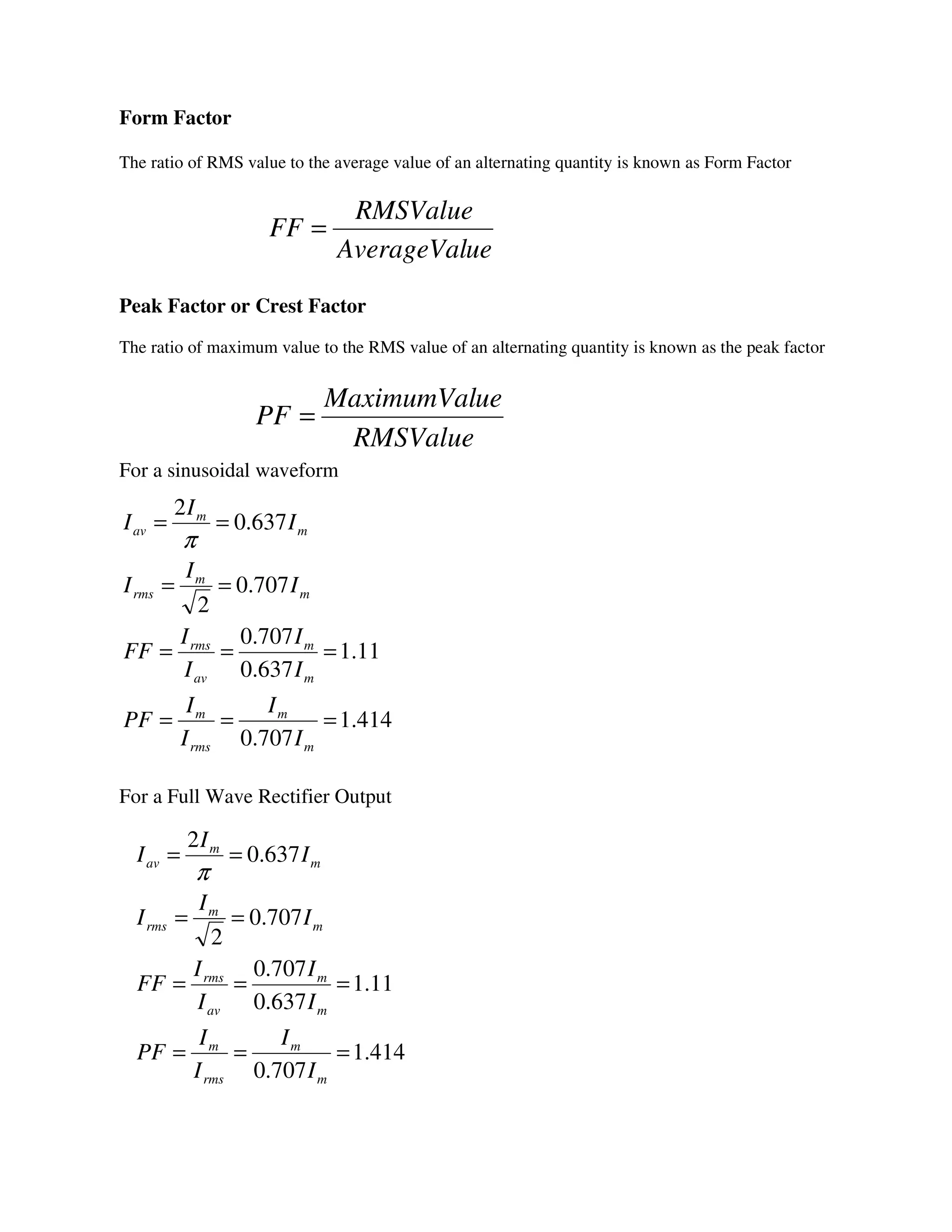 Form Factor
The ratio of RMS value to the average value of an alternating quantity is known as Form Factor
Peak Factor or Crest Factor
The ratio of maximum value to the RMS value of an alternating quantity is known as the peak factor
For a sinusoidal waveform
For a Full Wave Rectifier Output
ueAverageVal
RMSValue
FF =
RMSValue
ueMaximumVal
PF =
414.1
707.0
11.1
637.0
707.0
707.0
2
637.0
2
===
===
==
==
m
m
rms
m
m
m
av
rms
m
m
rms
m
m
av
I
I
I
I
PF
I
I
I
I
FF
I
I
I
I
I
I
π
414.1
707.0
11.1
637.0
707.0
707.0
2
637.0
2
===
===
==
==
m
m
rms
m
m
m
av
rms
m
m
rms
m
m
av
I
I
I
I
PF
I
I
I
I
FF
I
I
I
I
I
I
π
 