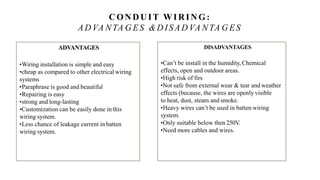 CON D UIT WIRING:
AD VA NTA G ES &D ISAD VA NTA GES
ADVANTAGES
•Wiring installation is simple and easy
•cheap as compared to other electrical wiring
systems
•Paraphrase is good and beautiful
•Repairing is easy
•strong and long-lasting
•Customization can be easily done in this
wiring system.
•Less chance of leakage current in batten
wiring system.
DISADVANTAGES
•Can’t be install in the humidity, Chemical
effects, open and outdoor areas.
•High risk of firs
•Not safe from external wear & tear and weather
effects (because, the wires are openly visible
to heat, dust, steam and smoke.
•Heavy wires can’t be used in batten wiring
system.
•Only suitable below then 250V.
•Need more cables and wires.
 