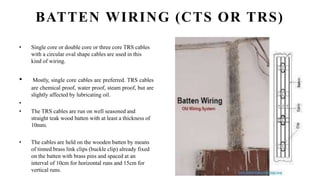 BATTEN WIRING (CTS OR TRS)
• Single core or double core or three core TRS cables
with a circular oval shape cables are used in this
kind of wiring.
• Mostly, single core cables are preferred. TRS cables
are chemical proof, water proof, steam proof, but are
slightly affected by lubricating oil.
•
• The TRS cables are run on well seasoned and
straight teak wood batten with at least a thickness of
10mm.
• The cables are held on the wooden batten by means
of tinned brass link clips (buckle clip) already fixed
on the batten with brass pins and spaced at an
interval of 10cm for horizontal runs and 15cm for
vertical runs.
 