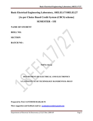 Basic Electrical Engineering Laboratory,18EEL17/27
Department of Electrical & Electronics ,S.T.J.I.T.Rnr ,SRM AP Page 1
Basic Electrical Engineering Laboratory, 18ELEL17/18ELEL27
[As per Choice Based Credit System (CBCS) scheme]
SEMESTER – I/II
NAME OF STUDENT
ROLL NO:
SECTION
BATCH NO :
Staff in charge
DEPARTMENT OF ELECTRICAL AND ELECTRONICS
S.T.J.INSITITUTE OF TECHNOLOGY RANEBENNUR -581115
Prepared by Prof. SANTHOSH RAIKAR M
More suggestion and feedback mail @: acadamiceeestjit@gmail.com
 