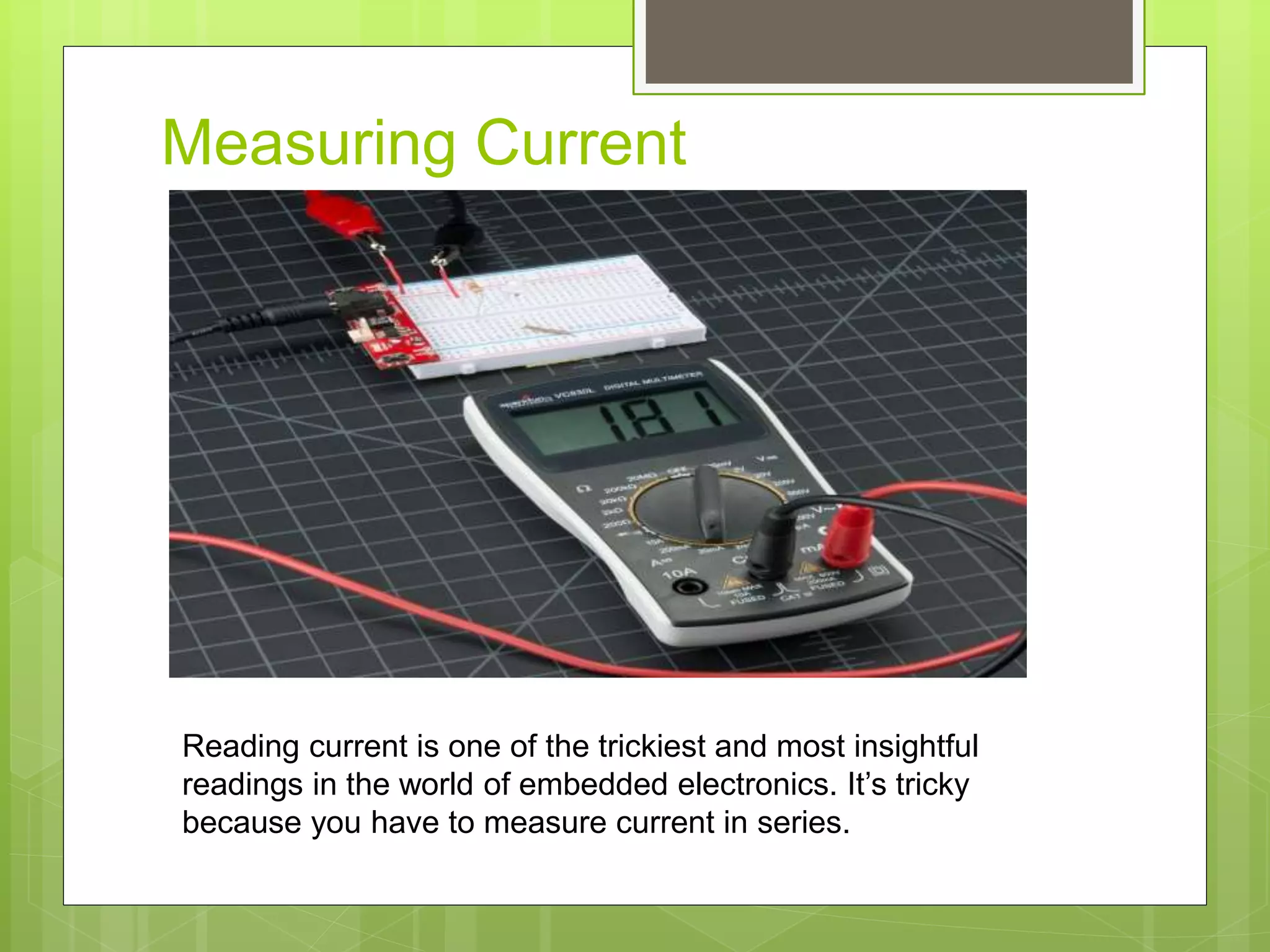 Measuring Current
Reading current is one of the trickiest and most insightful
readings in the world of embedded electronics. It’s tricky
because you have to measure current in series.
 