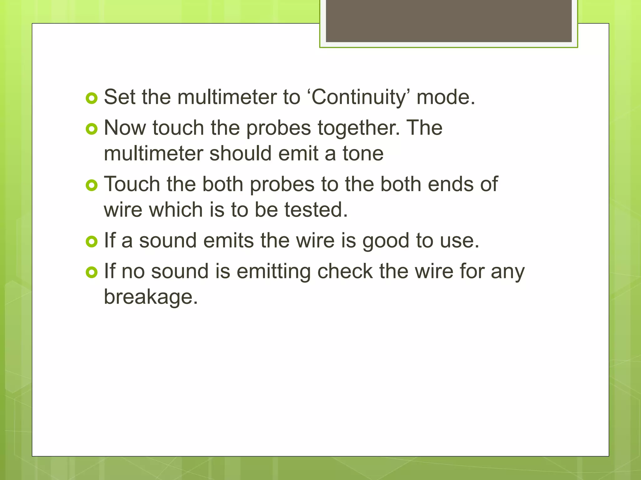  Set the multimeter to ‘Continuity’ mode.
 Now touch the probes together. The
multimeter should emit a tone
 Touch the both probes to the both ends of
wire which is to be tested.
 If a sound emits the wire is good to use.
 If no sound is emitting check the wire for any
breakage.
 
