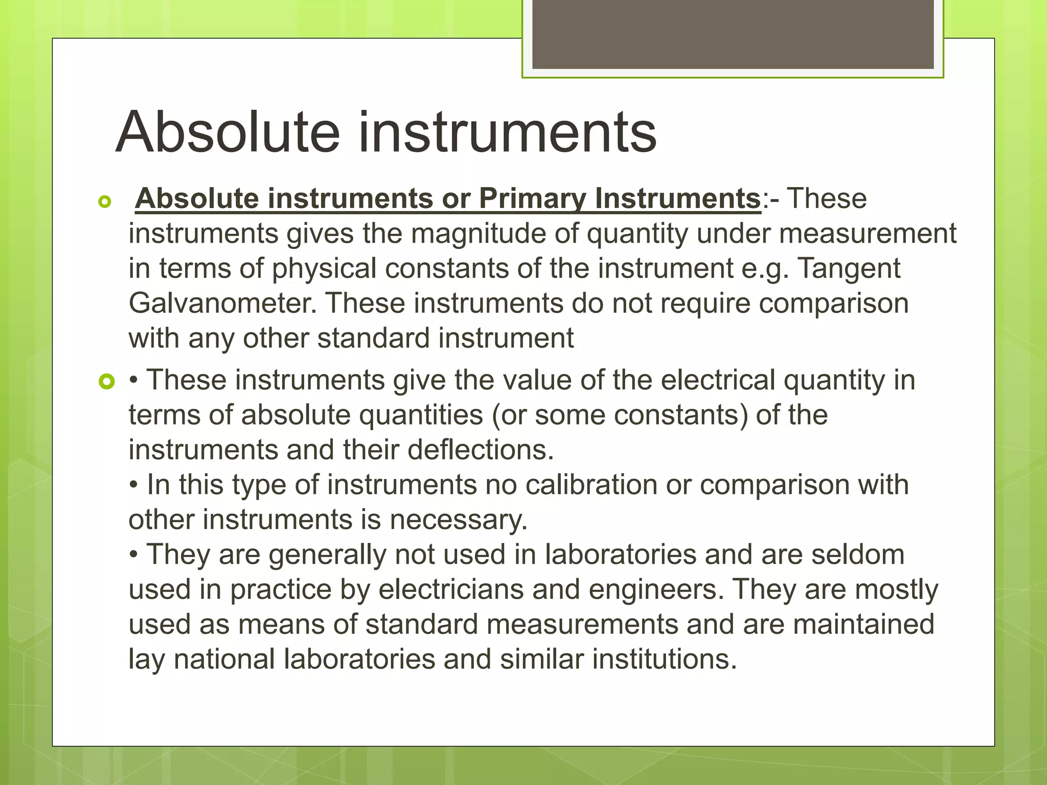 Absolute instruments
 Absolute instruments or Primary Instruments:- These
instruments gives the magnitude of quantity under measurement
in terms of physical constants of the instrument e.g. Tangent
Galvanometer. These instruments do not require comparison
with any other standard instrument
 • These instruments give the value of the electrical quantity in
terms of absolute quantities (or some constants) of the
instruments and their deflections.
• In this type of instruments no calibration or comparison with
other instruments is necessary.
• They are generally not used in laboratories and are seldom
used in practice by electricians and engineers. They are mostly
used as means of standard measurements and are maintained
lay national laboratories and similar institutions.
 