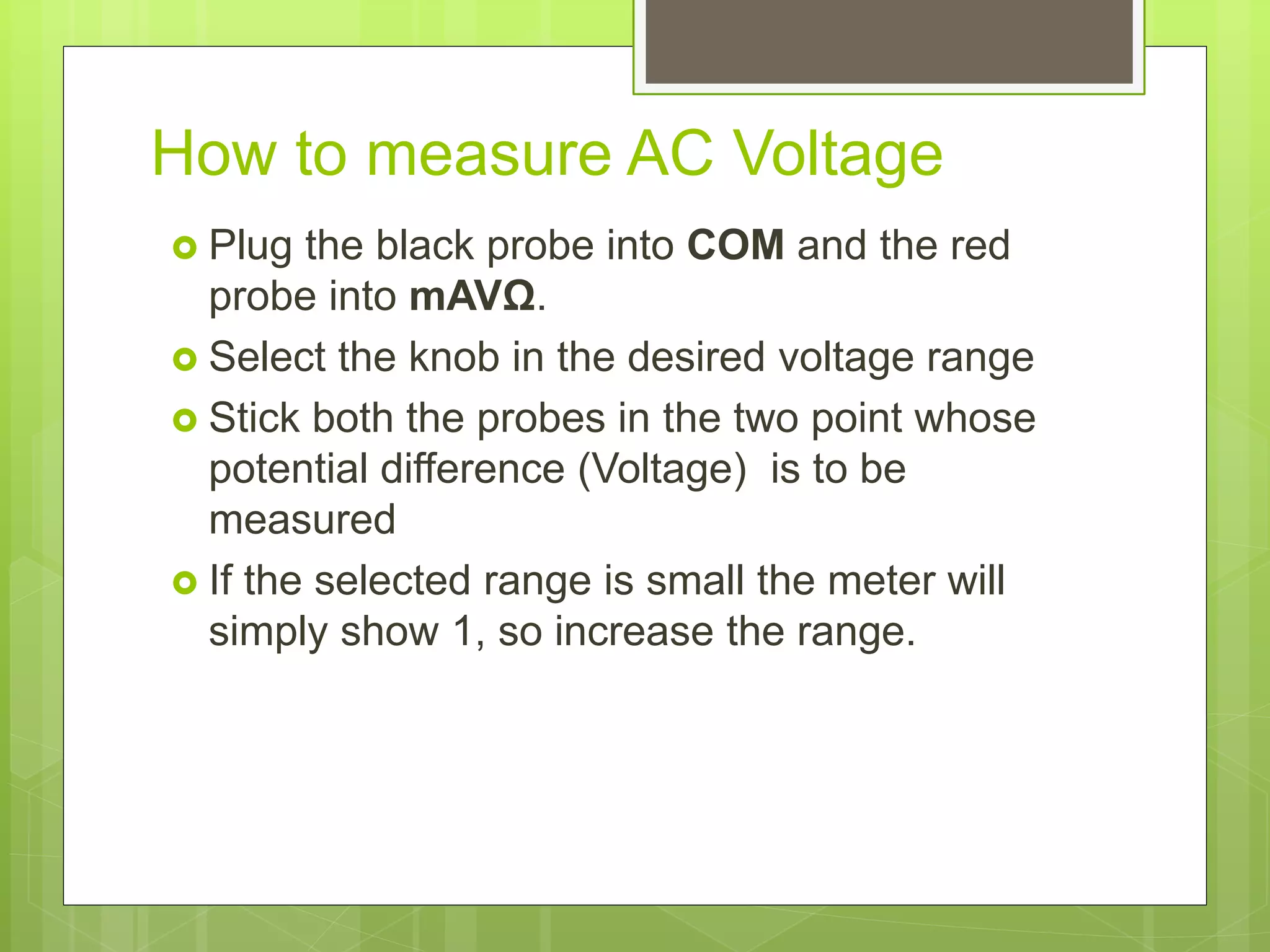 How to measure AC Voltage
 Plug the black probe into COM and the red
probe into mAVΩ.
 Select the knob in the desired voltage range
 Stick both the probes in the two point whose
potential difference (Voltage) is to be
measured
 If the selected range is small the meter will
simply show 1, so increase the range.
 