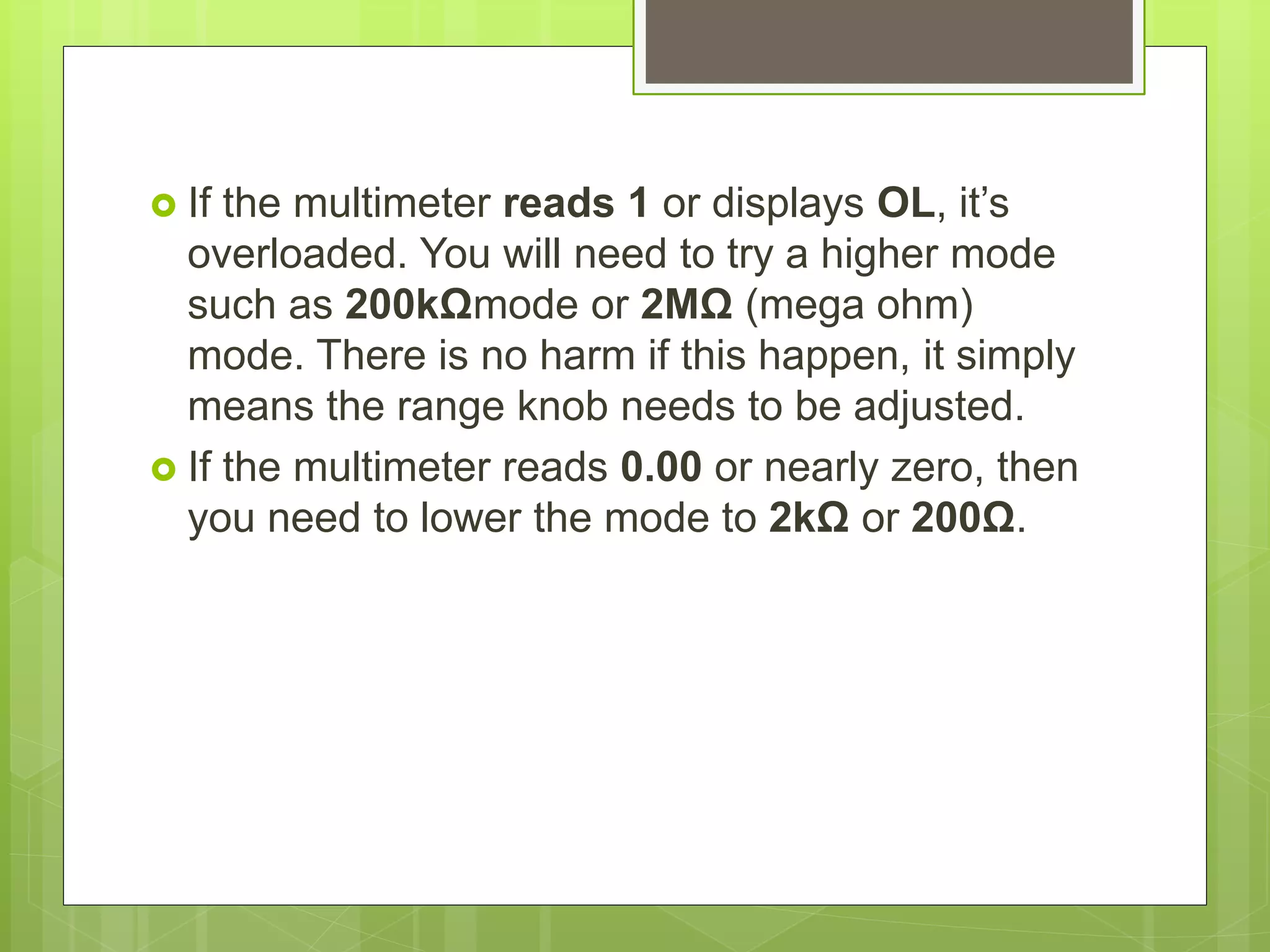  If the multimeter reads 1 or displays OL, it’s
overloaded. You will need to try a higher mode
such as 200kΩmode or 2MΩ (mega ohm)
mode. There is no harm if this happen, it simply
means the range knob needs to be adjusted.
 If the multimeter reads 0.00 or nearly zero, then
you need to lower the mode to 2kΩ or 200Ω.
 