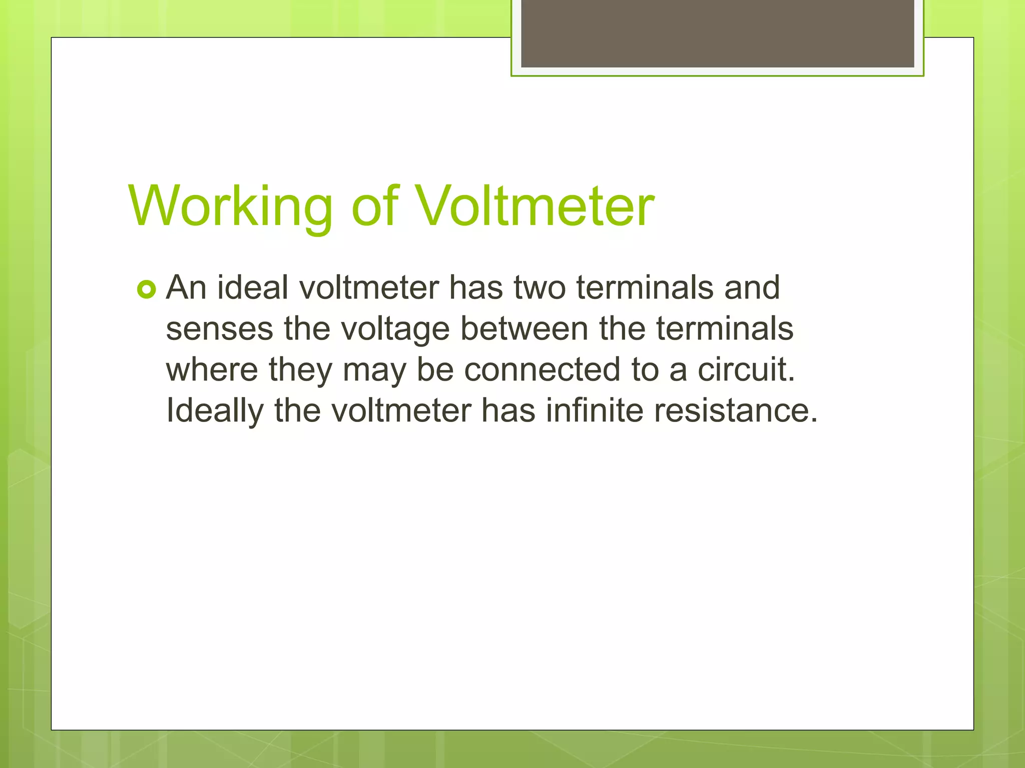 Working of Voltmeter
 An ideal voltmeter has two terminals and
senses the voltage between the terminals
where they may be connected to a circuit.
Ideally the voltmeter has infinite resistance.
 