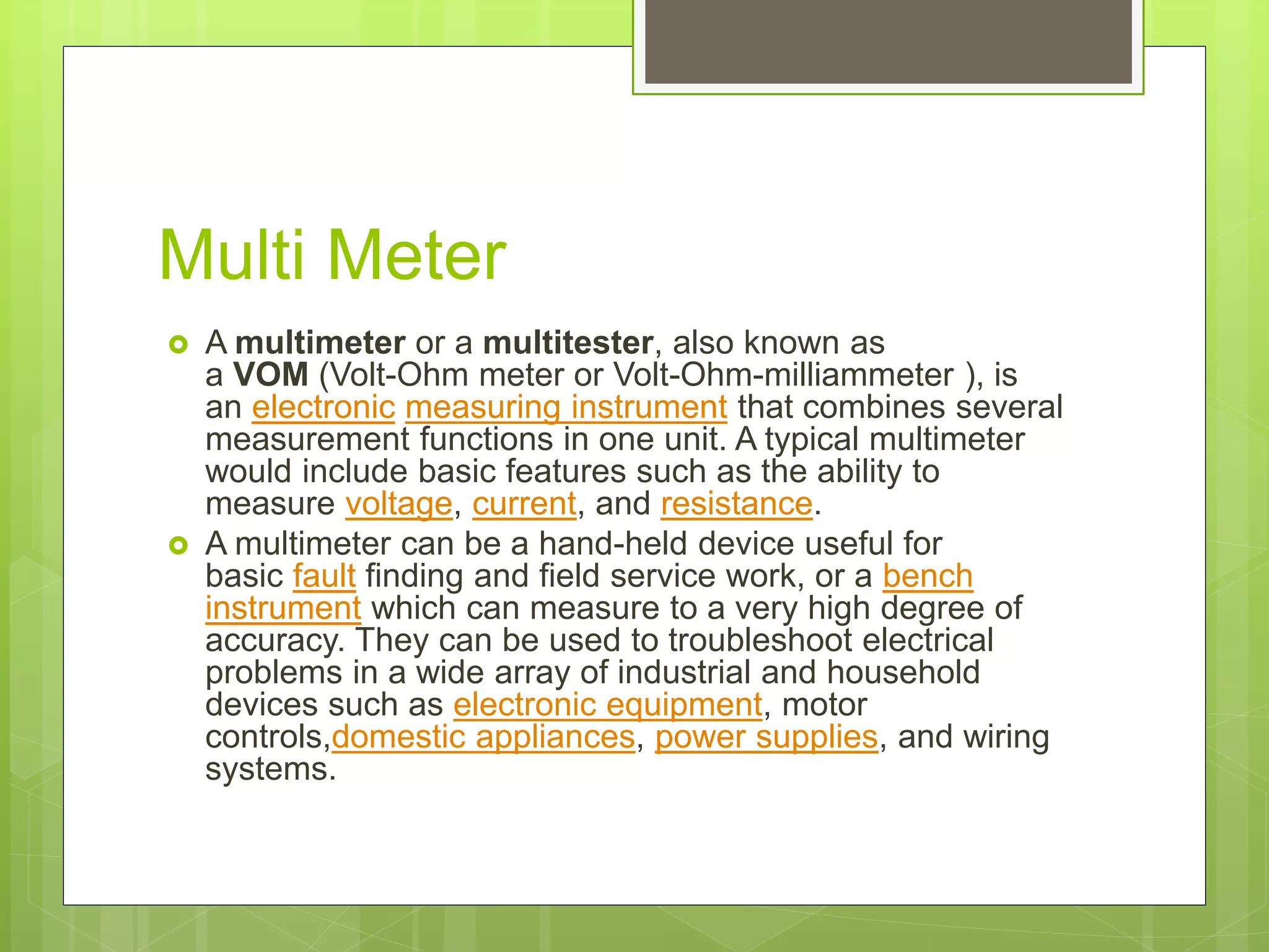 Multi Meter
 A multimeter or a multitester, also known as
a VOM (Volt-Ohm meter or Volt-Ohm-milliammeter ), is
an electronic measuring instrument that combines several
measurement functions in one unit. A typical multimeter
would include basic features such as the ability to
measure voltage, current, and resistance.
 A multimeter can be a hand-held device useful for
basic fault finding and field service work, or a bench
instrument which can measure to a very high degree of
accuracy. They can be used to troubleshoot electrical
problems in a wide array of industrial and household
devices such as electronic equipment, motor
controls,domestic appliances, power supplies, and wiring
systems.
 