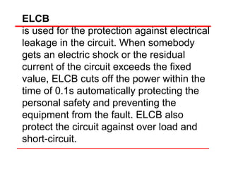 ELCB
is used for the protection against electrical
leakage in the circuit. When somebody
gets an electric shock or the residual
current of the circuit exceeds the fixed
value, ELCB cuts off the power within the
time of 0.1s automatically protecting the
personal safety and preventing the
equipment from the fault. ELCB also
protect the circuit against over load and
short-circuit.
 