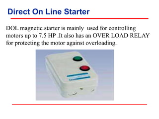 Direct On Line Starter
DOL magnetic starter is mainly used for controlling
motors up to 7.5 HP .It also has an OVER LOAD RELAY
for protecting the motor against overloading.
 