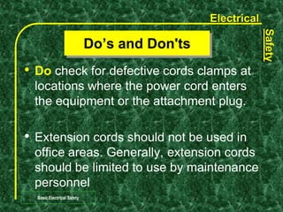 Electrical
Safety
Basic Electrical Safety
• Do check for defective cords clamps at
locations where the power cord enters
the equipment or the attachment plug.
• Extension cords should not be used in
office areas. Generally, extension cords
should be limited to use by maintenance
personnel
Do’s and Don'ts
 