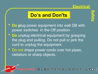 Electrical
Safety
Do’s and Don'ts
• Do plug power equipment into wall DB with
power switches in the Off position.
• Do unplug electrical equipment by grasping
the plug and pulling. Do not pull or jerk the
cord to unplug the equipment.
• Do not drape power cords over hot pipes,
radiators or sharp objects.
 