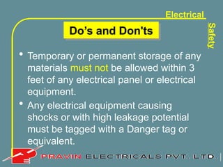 Electrical
Safety
Do’s and Don'ts
• Temporary or permanent storage of any
materials must not be allowed within 3
feet of any electrical panel or electrical
equipment.
• Any electrical equipment causing
shocks or with high leakage potential
must be tagged with a Danger tag or
equivalent.
 