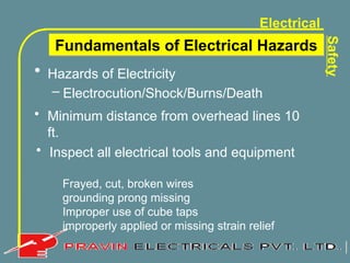 Electrical
Safety
• Hazards of Electricity
– Electrocution/Shock/Burns/Death
Fundamentals of Electrical Hazards
• Minimum distance from overhead lines 10
ft.
• Inspect all electrical tools and equipment
Frayed, cut, broken wires
grounding prong missing
Improper use of cube taps
improperly applied or missing strain relief
 