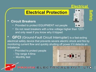 Electrical
Safety
Electrical Protection
• Circuit Breakers
– Provided to protect EQUIPMENT not people
– Do not reset breakers with a line voltage higher than 120V
and only reset if you know why it tripped
• GFCI (Ground-Fault Circuit Interrupter) is a fast-acting
electrical safety device that prevents severe electric shock and fire by
monitoring current flow and quickly shutting off power if it detects an
imbalance
- Provided to protect people
- Trip range 4-6ma
- Monthly test
 