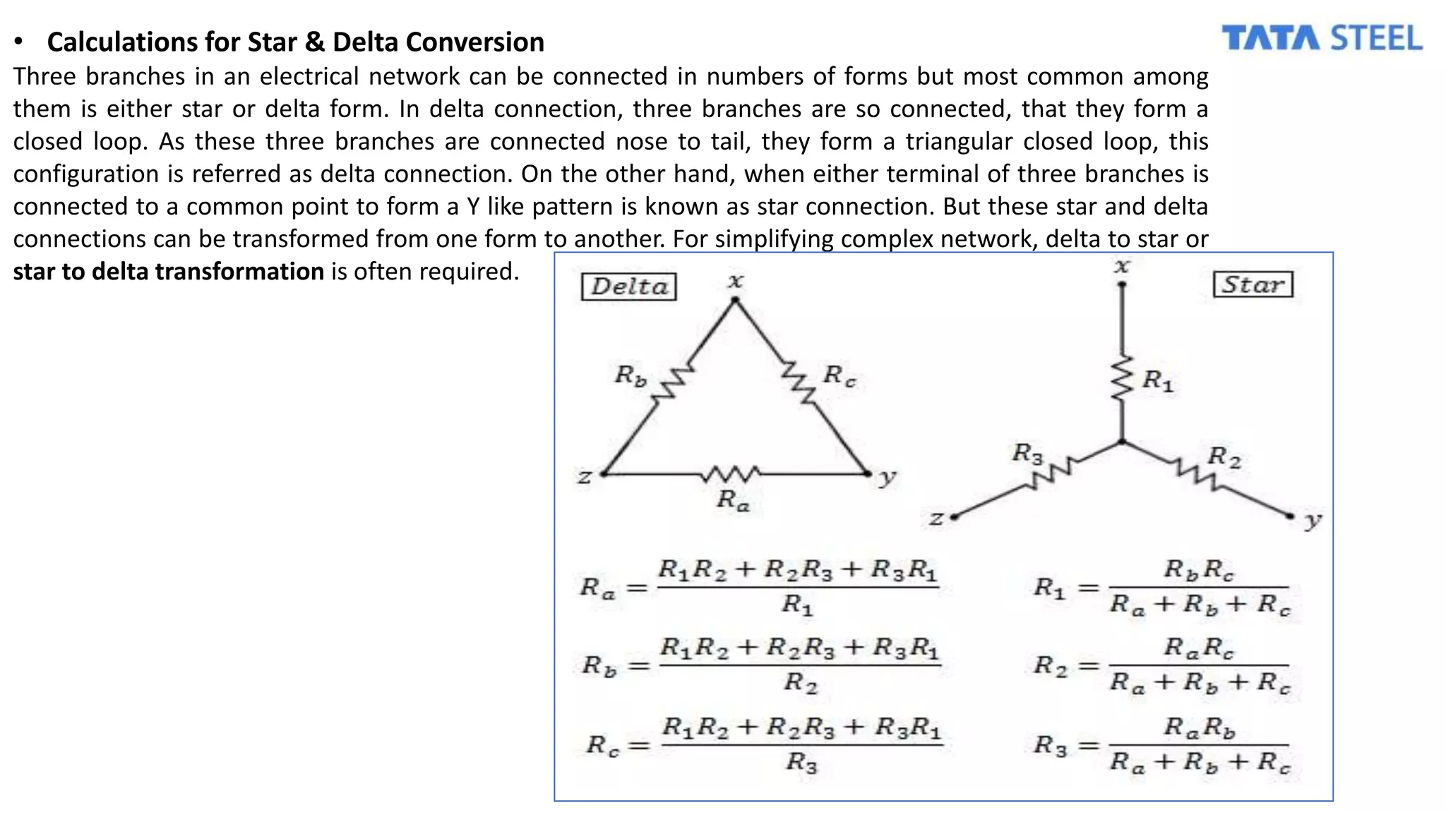 • Calculations for Star & Delta Conversion
Three branches in an electrical network can be connected in numbers of forms but most common among
them is either star or delta form. In delta connection, three branches are so connected, that they form a
closed loop. As these three branches are connected nose to tail, they form a triangular closed loop, this
configuration is referred as delta connection. On the other hand, when either terminal of three branches is
connected to a common point to form a Y like pattern is known as star connection. But these star and delta
connections can be transformed from one form to another. For simplifying complex network, delta to star or
star to delta transformation is often required.
 