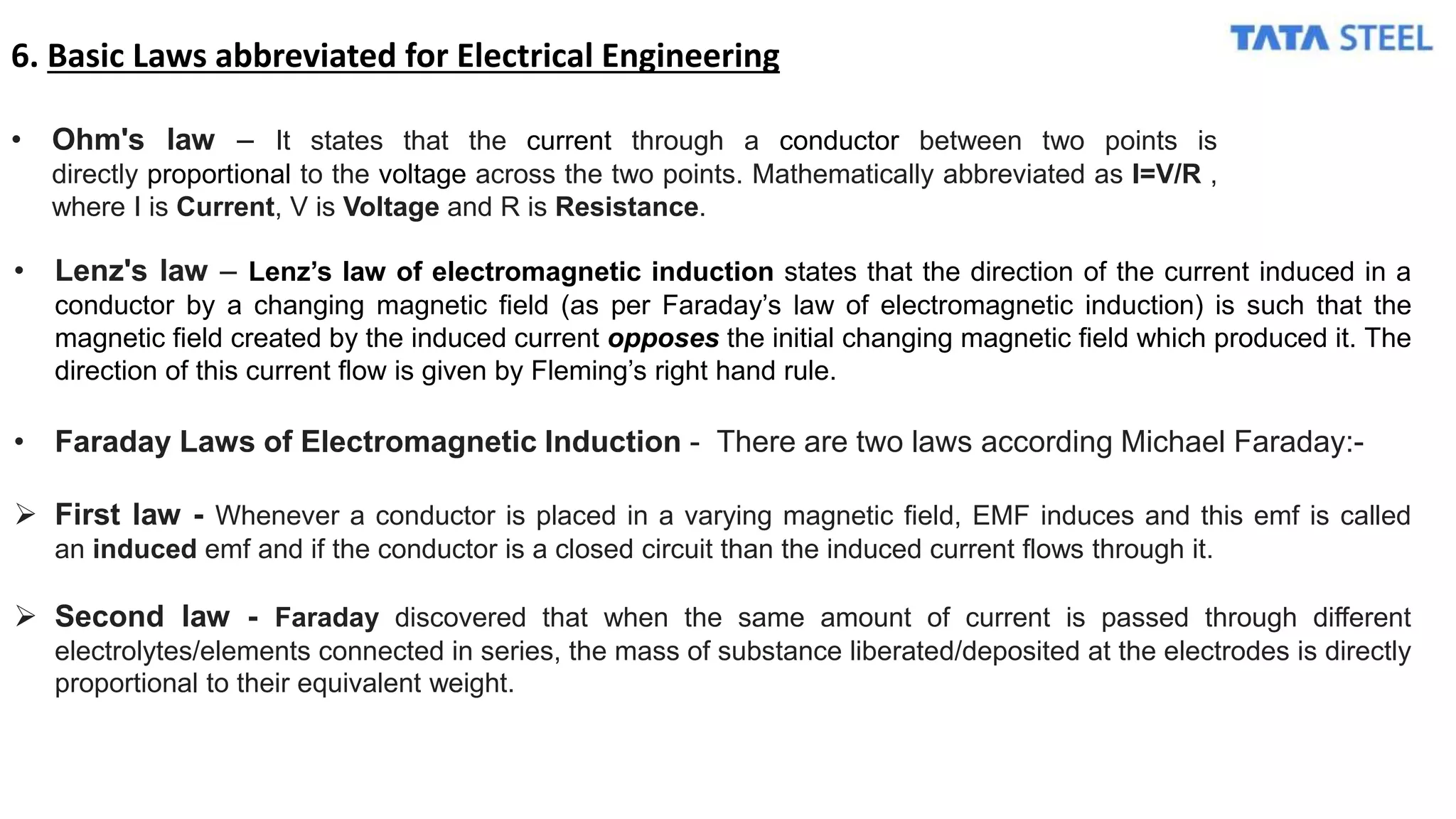 6. Basic Laws abbreviated for Electrical Engineering
• Ohm's law – It states that the current through a conductor between two points is
directly proportional to the voltage across the two points. Mathematically abbreviated as I=V/R ,
where I is Current, V is Voltage and R is Resistance.
• Lenz's law – Lenz’s law of electromagnetic induction states that the direction of the current induced in a
conductor by a changing magnetic field (as per Faraday’s law of electromagnetic induction) is such that the
magnetic field created by the induced current opposes the initial changing magnetic field which produced it. The
direction of this current flow is given by Fleming’s right hand rule.
• Faraday Laws of Electromagnetic Induction - There are two laws according Michael Faraday:-
 First law - Whenever a conductor is placed in a varying magnetic field, EMF induces and this emf is called
an induced emf and if the conductor is a closed circuit than the induced current flows through it.
 Second law - Faraday discovered that when the same amount of current is passed through different
electrolytes/elements connected in series, the mass of substance liberated/deposited at the electrodes is directly
proportional to their equivalent weight.
 