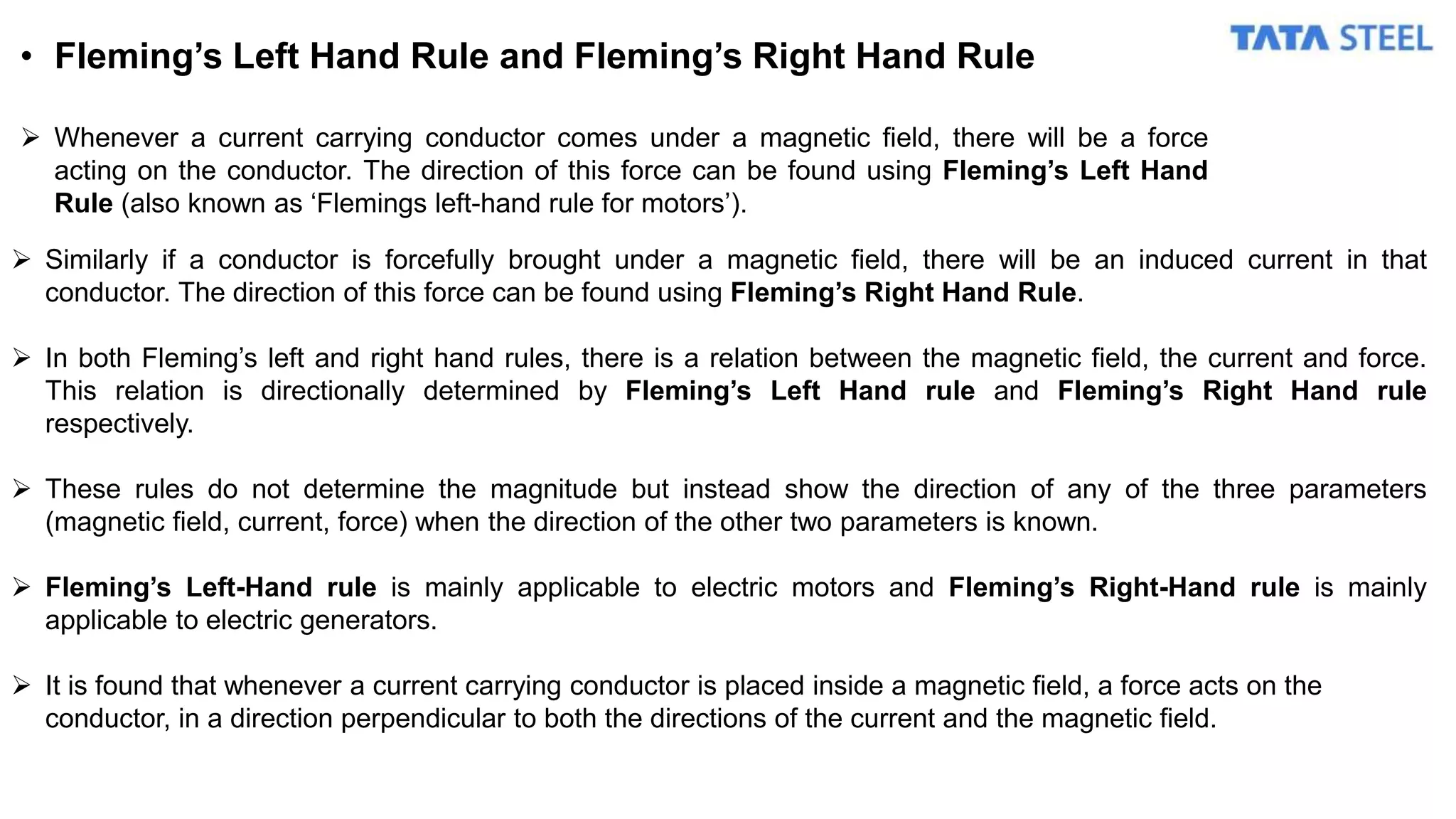 • Fleming’s Left Hand Rule and Fleming’s Right Hand Rule
 Whenever a current carrying conductor comes under a magnetic field, there will be a force
acting on the conductor. The direction of this force can be found using Fleming’s Left Hand
Rule (also known as ‘Flemings left-hand rule for motors’).
 Similarly if a conductor is forcefully brought under a magnetic field, there will be an induced current in that
conductor. The direction of this force can be found using Fleming’s Right Hand Rule.
 In both Fleming’s left and right hand rules, there is a relation between the magnetic field, the current and force.
This relation is directionally determined by Fleming’s Left Hand rule and Fleming’s Right Hand rule
respectively.
 These rules do not determine the magnitude but instead show the direction of any of the three parameters
(magnetic field, current, force) when the direction of the other two parameters is known.
 Fleming’s Left-Hand rule is mainly applicable to electric motors and Fleming’s Right-Hand rule is mainly
applicable to electric generators.
 It is found that whenever a current carrying conductor is placed inside a magnetic field, a force acts on the
conductor, in a direction perpendicular to both the directions of the current and the magnetic field.
 