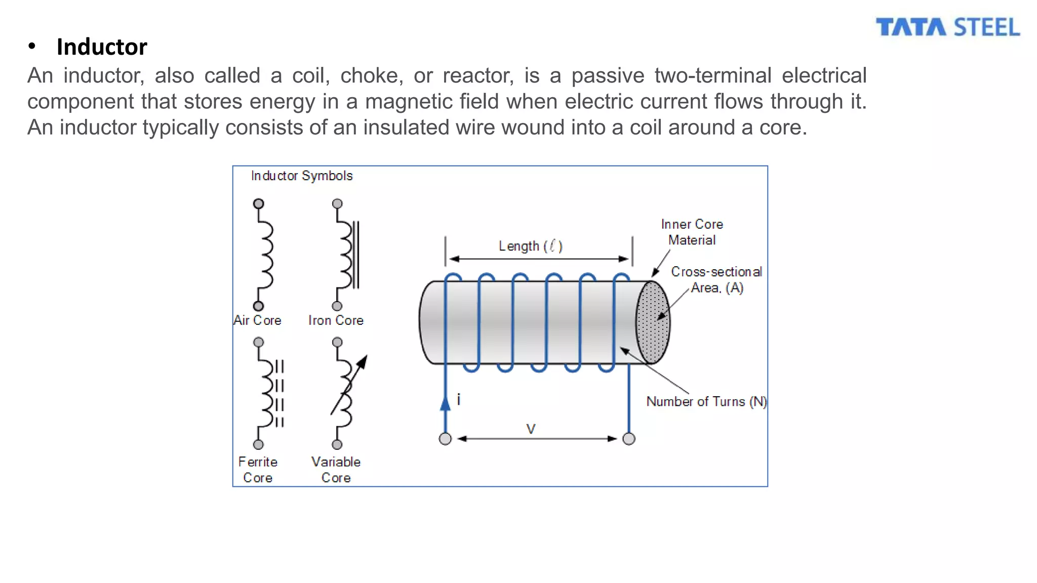 • Inductor
An inductor, also called a coil, choke, or reactor, is a passive two-terminal electrical
component that stores energy in a magnetic field when electric current flows through it.
An inductor typically consists of an insulated wire wound into a coil around a core.
 