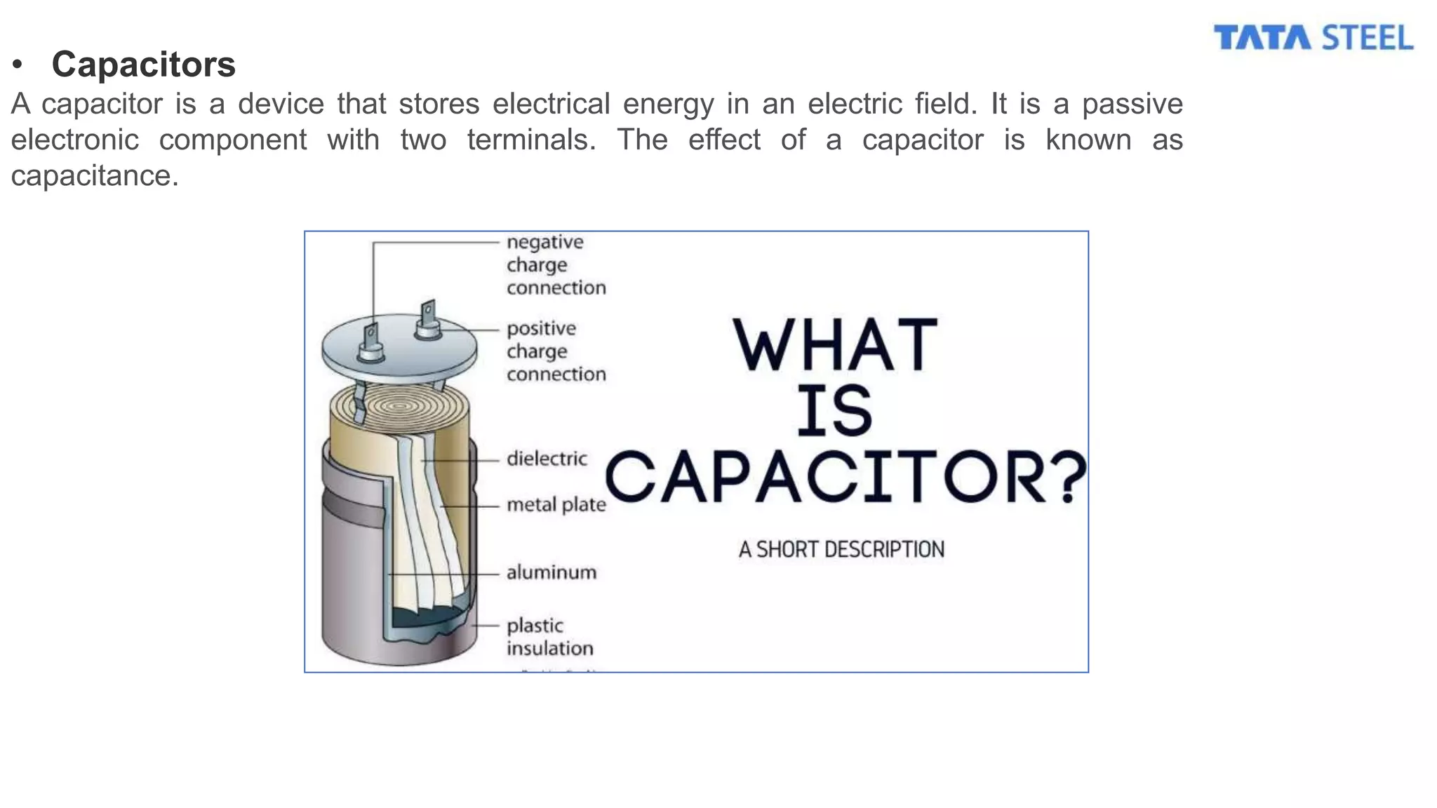 • Capacitors
A capacitor is a device that stores electrical energy in an electric field. It is a passive
electronic component with two terminals. The effect of a capacitor is known as
capacitance.
 