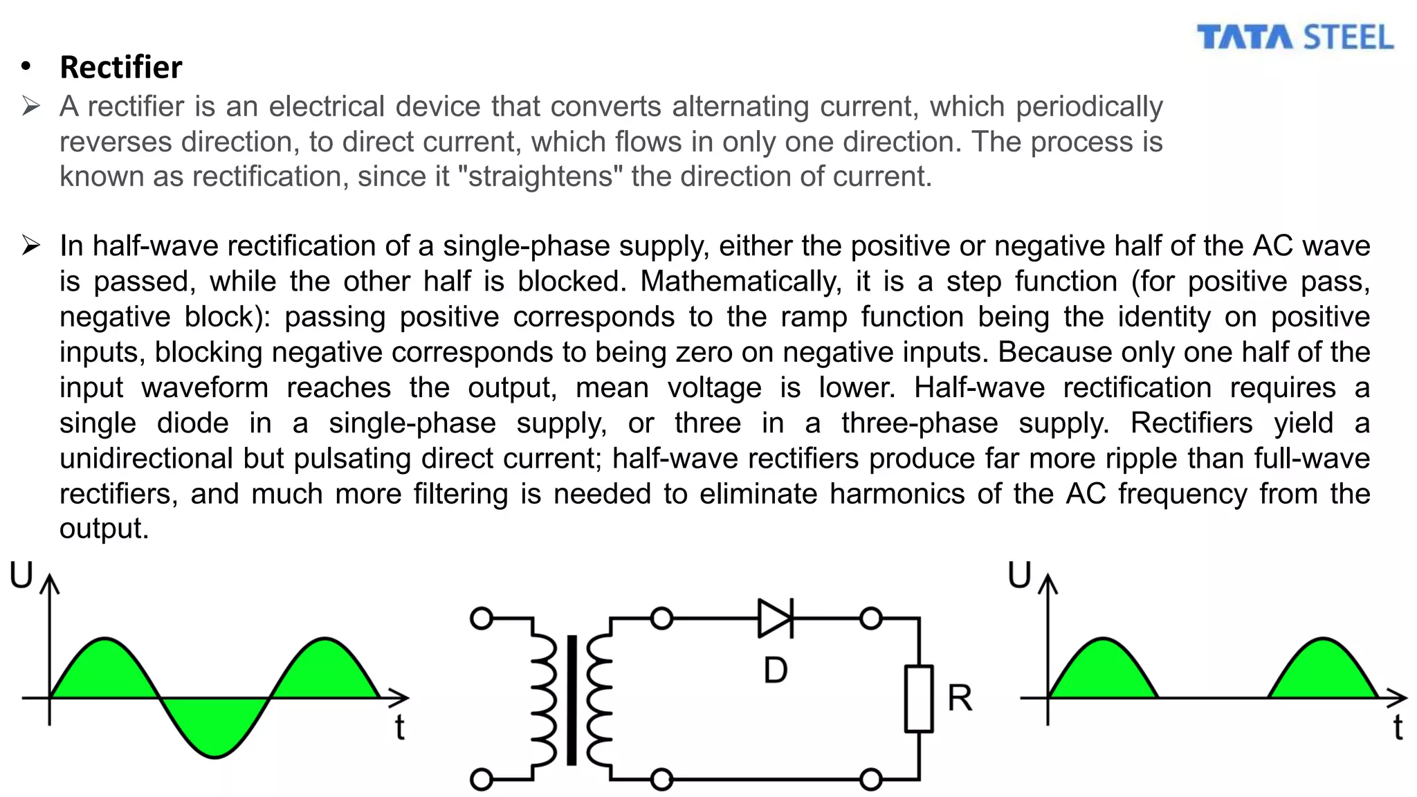 • Rectifier
 A rectifier is an electrical device that converts alternating current, which periodically
reverses direction, to direct current, which flows in only one direction. The process is
known as rectification, since it "straightens" the direction of current.
 In half-wave rectification of a single-phase supply, either the positive or negative half of the AC wave
is passed, while the other half is blocked. Mathematically, it is a step function (for positive pass,
negative block): passing positive corresponds to the ramp function being the identity on positive
inputs, blocking negative corresponds to being zero on negative inputs. Because only one half of the
input waveform reaches the output, mean voltage is lower. Half-wave rectification requires a
single diode in a single-phase supply, or three in a three-phase supply. Rectifiers yield a
unidirectional but pulsating direct current; half-wave rectifiers produce far more ripple than full-wave
rectifiers, and much more filtering is needed to eliminate harmonics of the AC frequency from the
output.
 