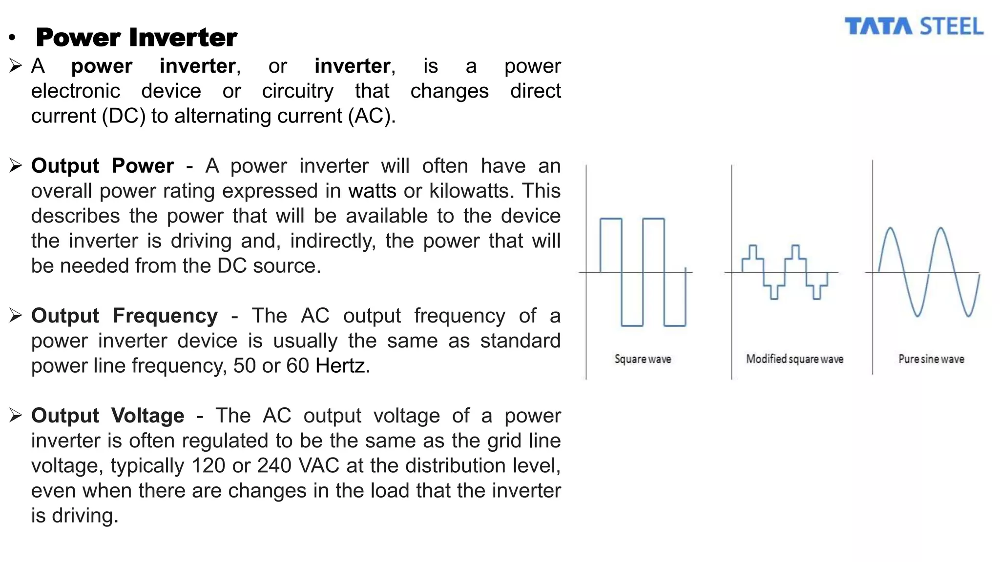 • Power Inverter
 A power inverter, or inverter, is a power
electronic device or circuitry that changes direct
current (DC) to alternating current (AC).
 Output Power - A power inverter will often have an
overall power rating expressed in watts or kilowatts. This
describes the power that will be available to the device
the inverter is driving and, indirectly, the power that will
be needed from the DC source.
 Output Frequency - The AC output frequency of a
power inverter device is usually the same as standard
power line frequency, 50 or 60 Hertz.
 Output Voltage - The AC output voltage of a power
inverter is often regulated to be the same as the grid line
voltage, typically 120 or 240 VAC at the distribution level,
even when there are changes in the load that the inverter
is driving.
 