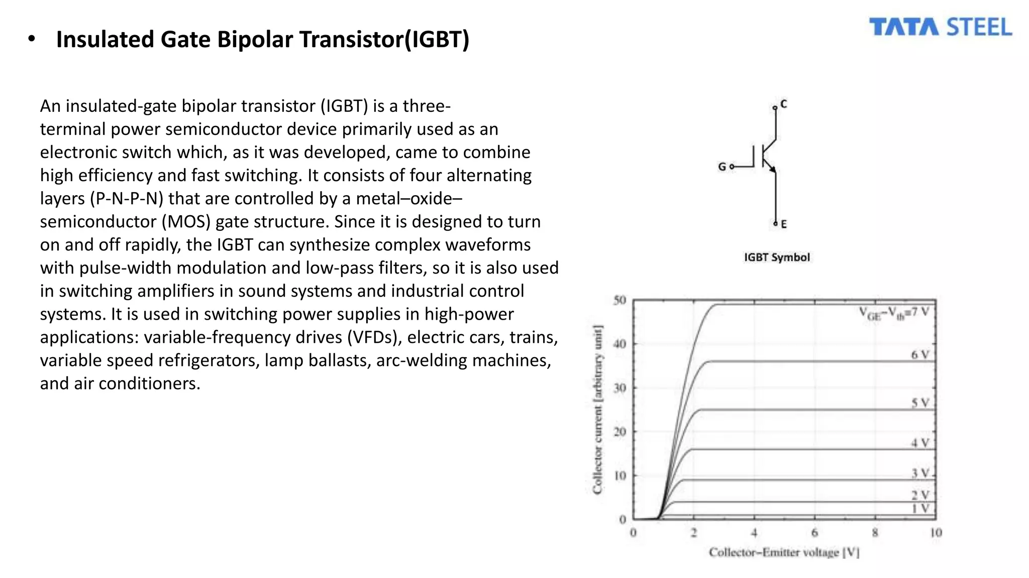 • Insulated Gate Bipolar Transistor(IGBT)
An insulated-gate bipolar transistor (IGBT) is a three-
terminal power semiconductor device primarily used as an
electronic switch which, as it was developed, came to combine
high efficiency and fast switching. It consists of four alternating
layers (P-N-P-N) that are controlled by a metal–oxide–
semiconductor (MOS) gate structure. Since it is designed to turn
on and off rapidly, the IGBT can synthesize complex waveforms
with pulse-width modulation and low-pass filters, so it is also used
in switching amplifiers in sound systems and industrial control
systems. It is used in switching power supplies in high-power
applications: variable-frequency drives (VFDs), electric cars, trains,
variable speed refrigerators, lamp ballasts, arc-welding machines,
and air conditioners.
 