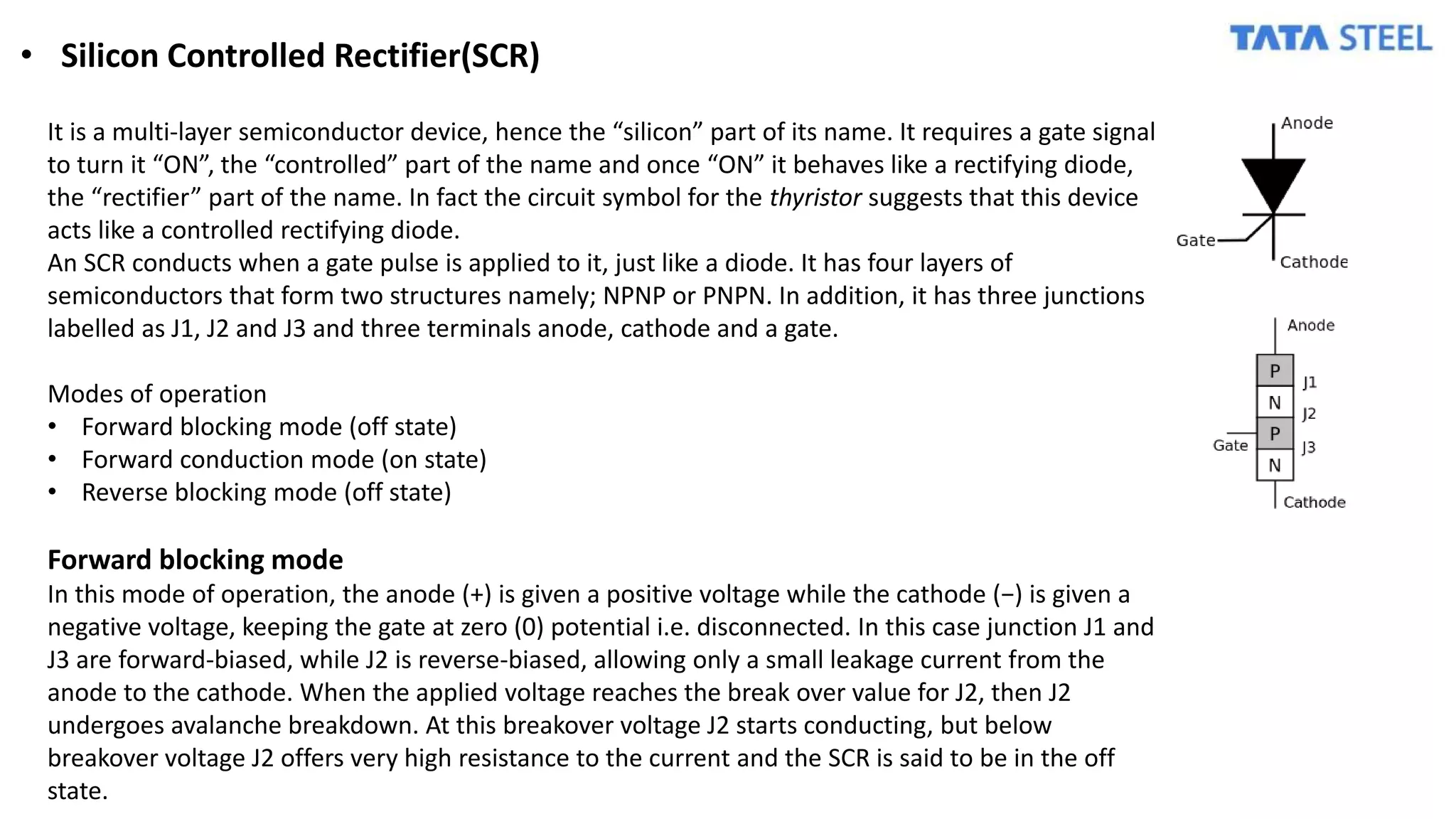 • Silicon Controlled Rectifier(SCR)
It is a multi-layer semiconductor device, hence the “silicon” part of its name. It requires a gate signal
to turn it “ON”, the “controlled” part of the name and once “ON” it behaves like a rectifying diode,
the “rectifier” part of the name. In fact the circuit symbol for the thyristor suggests that this device
acts like a controlled rectifying diode.
An SCR conducts when a gate pulse is applied to it, just like a diode. It has four layers of
semiconductors that form two structures namely; NPNP or PNPN. In addition, it has three junctions
labelled as J1, J2 and J3 and three terminals anode, cathode and a gate.
Modes of operation
• Forward blocking mode (off state)
• Forward conduction mode (on state)
• Reverse blocking mode (off state)
Forward blocking mode
In this mode of operation, the anode (+) is given a positive voltage while the cathode (−) is given a
negative voltage, keeping the gate at zero (0) potential i.e. disconnected. In this case junction J1 and
J3 are forward-biased, while J2 is reverse-biased, allowing only a small leakage current from the
anode to the cathode. When the applied voltage reaches the break over value for J2, then J2
undergoes avalanche breakdown. At this breakover voltage J2 starts conducting, but below
breakover voltage J2 offers very high resistance to the current and the SCR is said to be in the off
state.
 