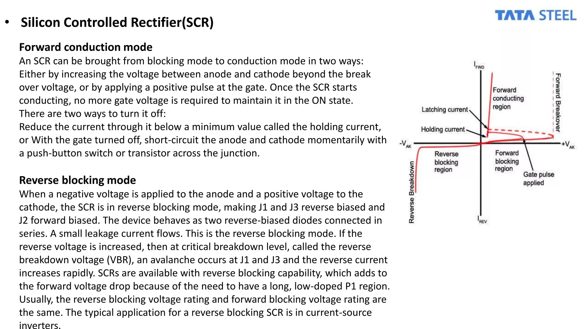 • Silicon Controlled Rectifier(SCR)
Forward conduction mode
An SCR can be brought from blocking mode to conduction mode in two ways:
Either by increasing the voltage between anode and cathode beyond the break
over voltage, or by applying a positive pulse at the gate. Once the SCR starts
conducting, no more gate voltage is required to maintain it in the ON state.
There are two ways to turn it off:
Reduce the current through it below a minimum value called the holding current,
or With the gate turned off, short-circuit the anode and cathode momentarily with
a push-button switch or transistor across the junction.
Reverse blocking mode
When a negative voltage is applied to the anode and a positive voltage to the
cathode, the SCR is in reverse blocking mode, making J1 and J3 reverse biased and
J2 forward biased. The device behaves as two reverse-biased diodes connected in
series. A small leakage current flows. This is the reverse blocking mode. If the
reverse voltage is increased, then at critical breakdown level, called the reverse
breakdown voltage (VBR), an avalanche occurs at J1 and J3 and the reverse current
increases rapidly. SCRs are available with reverse blocking capability, which adds to
the forward voltage drop because of the need to have a long, low-doped P1 region.
Usually, the reverse blocking voltage rating and forward blocking voltage rating are
the same. The typical application for a reverse blocking SCR is in current-source
inverters.
 