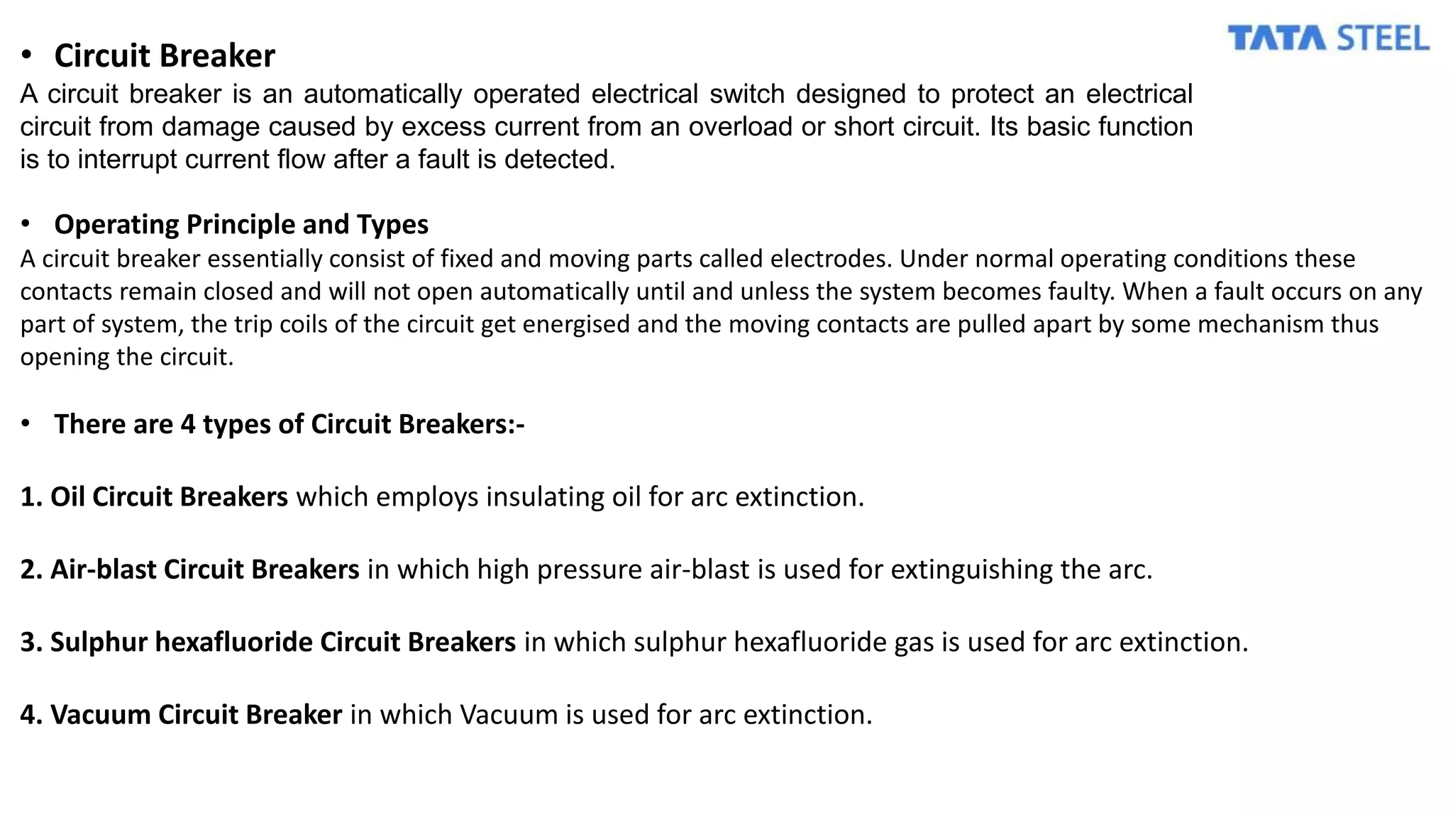 • Circuit Breaker
A circuit breaker is an automatically operated electrical switch designed to protect an electrical
circuit from damage caused by excess current from an overload or short circuit. Its basic function
is to interrupt current flow after a fault is detected.
• Operating Principle and Types
A circuit breaker essentially consist of fixed and moving parts called electrodes. Under normal operating conditions these
contacts remain closed and will not open automatically until and unless the system becomes faulty. When a fault occurs on any
part of system, the trip coils of the circuit get energised and the moving contacts are pulled apart by some mechanism thus
opening the circuit.
• There are 4 types of Circuit Breakers:-
1. Oil Circuit Breakers which employs insulating oil for arc extinction.
2. Air-blast Circuit Breakers in which high pressure air-blast is used for extinguishing the arc.
3. Sulphur hexafluoride Circuit Breakers in which sulphur hexafluoride gas is used for arc extinction.
4. Vacuum Circuit Breaker in which Vacuum is used for arc extinction.
 