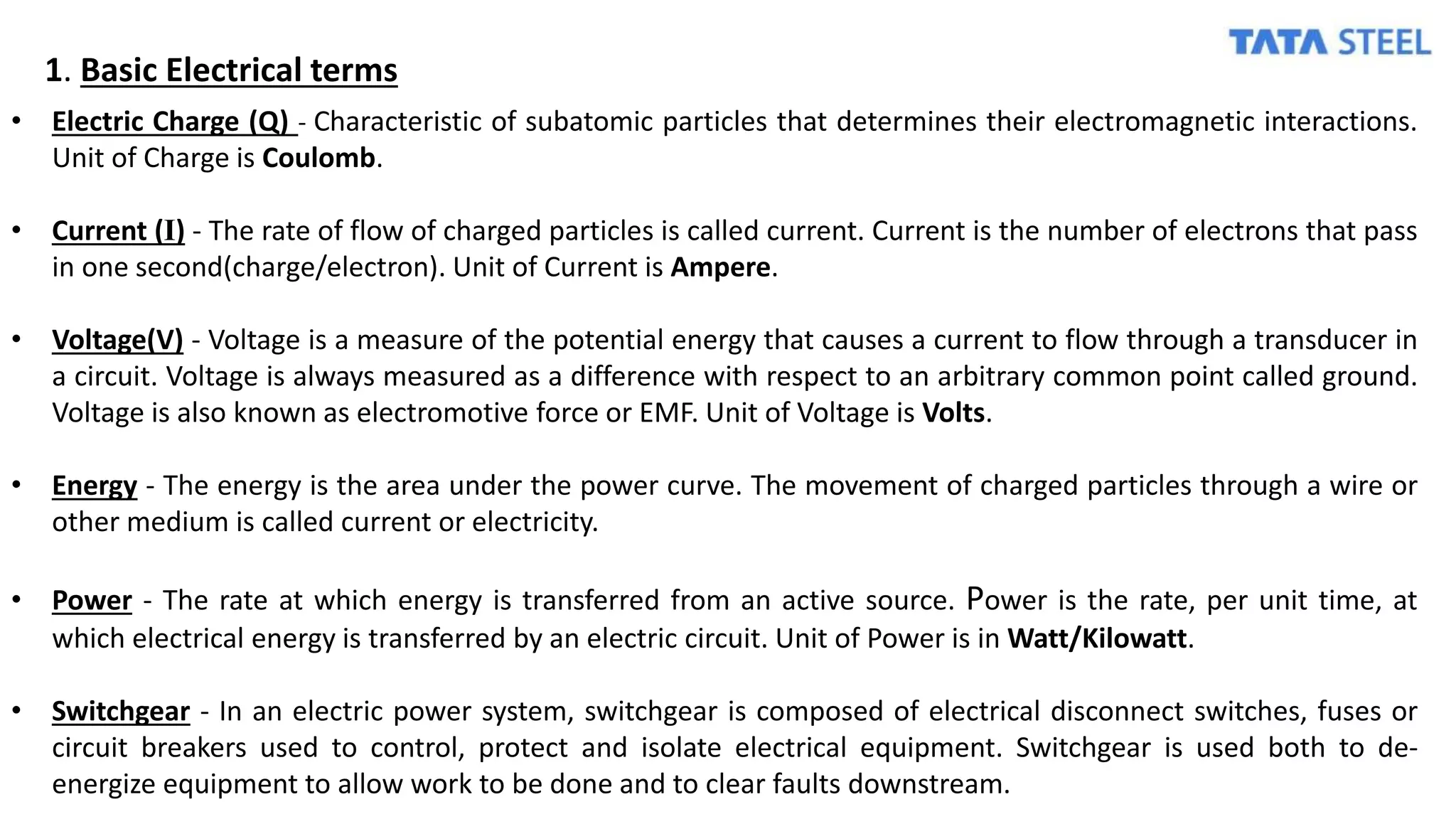 1. Basic Electrical terms
• Electric Charge (Q) - Characteristic of subatomic particles that determines their electromagnetic interactions.
Unit of Charge is Coulomb.
• Current (I) - The rate of flow of charged particles is called current. Current is the number of electrons that pass
in one second(charge/electron). Unit of Current is Ampere.
• Voltage(V) - Voltage is a measure of the potential energy that causes a current to flow through a transducer in
a circuit. Voltage is always measured as a difference with respect to an arbitrary common point called ground.
Voltage is also known as electromotive force or EMF. Unit of Voltage is Volts.
• Energy - The energy is the area under the power curve. The movement of charged particles through a wire or
other medium is called current or electricity.
• Power - The rate at which energy is transferred from an active source. Power is the rate, per unit time, at
which electrical energy is transferred by an electric circuit. Unit of Power is in Watt/Kilowatt.
• Switchgear - In an electric power system, switchgear is composed of electrical disconnect switches, fuses or
circuit breakers used to control, protect and isolate electrical equipment. Switchgear is used both to de-
energize equipment to allow work to be done and to clear faults downstream.
 