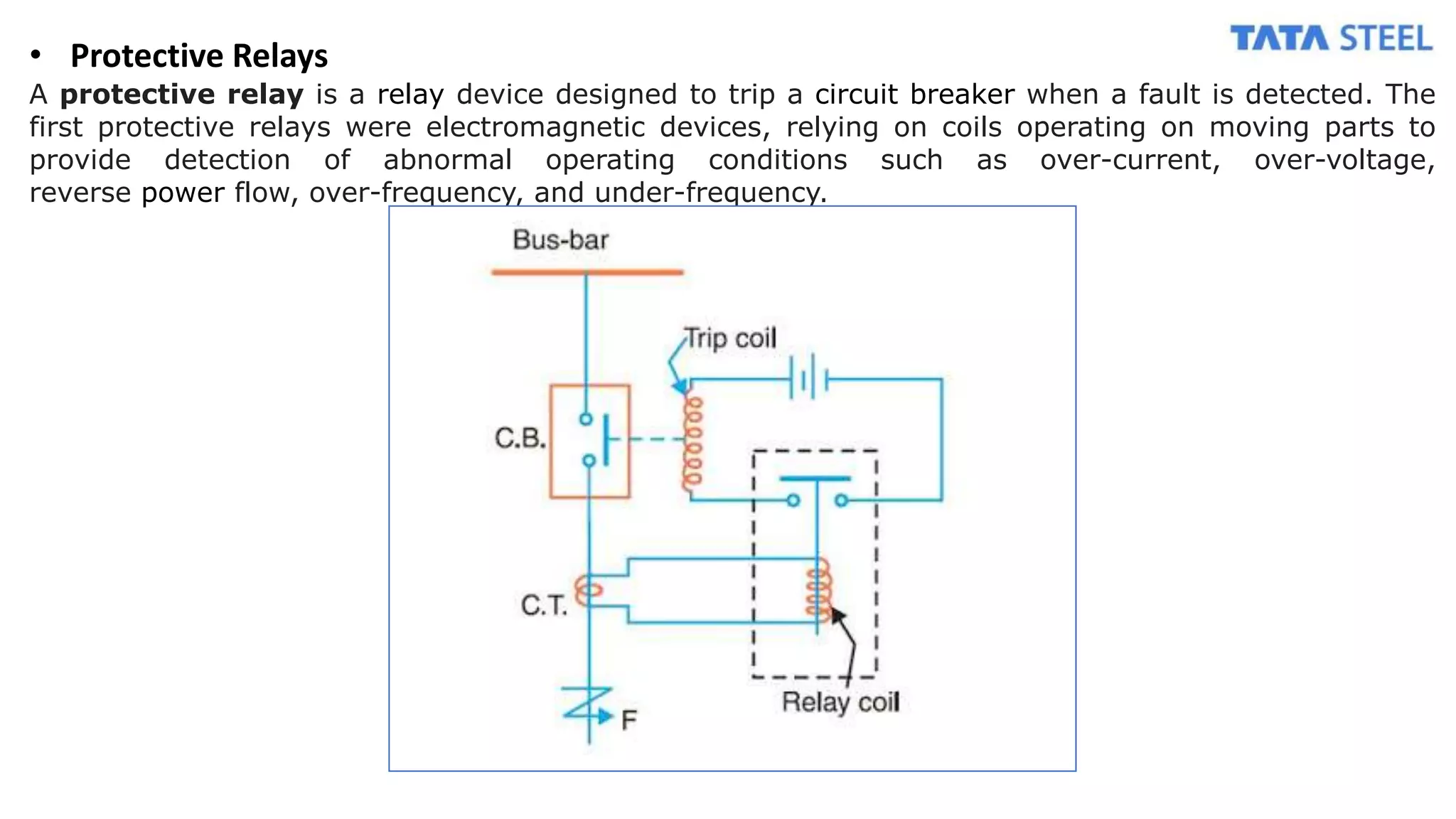 • Protective Relays
A protective relay is a relay device designed to trip a circuit breaker when a fault is detected. The
first protective relays were electromagnetic devices, relying on coils operating on moving parts to
provide detection of abnormal operating conditions such as over-current, over-voltage,
reverse power flow, over-frequency, and under-frequency.
 