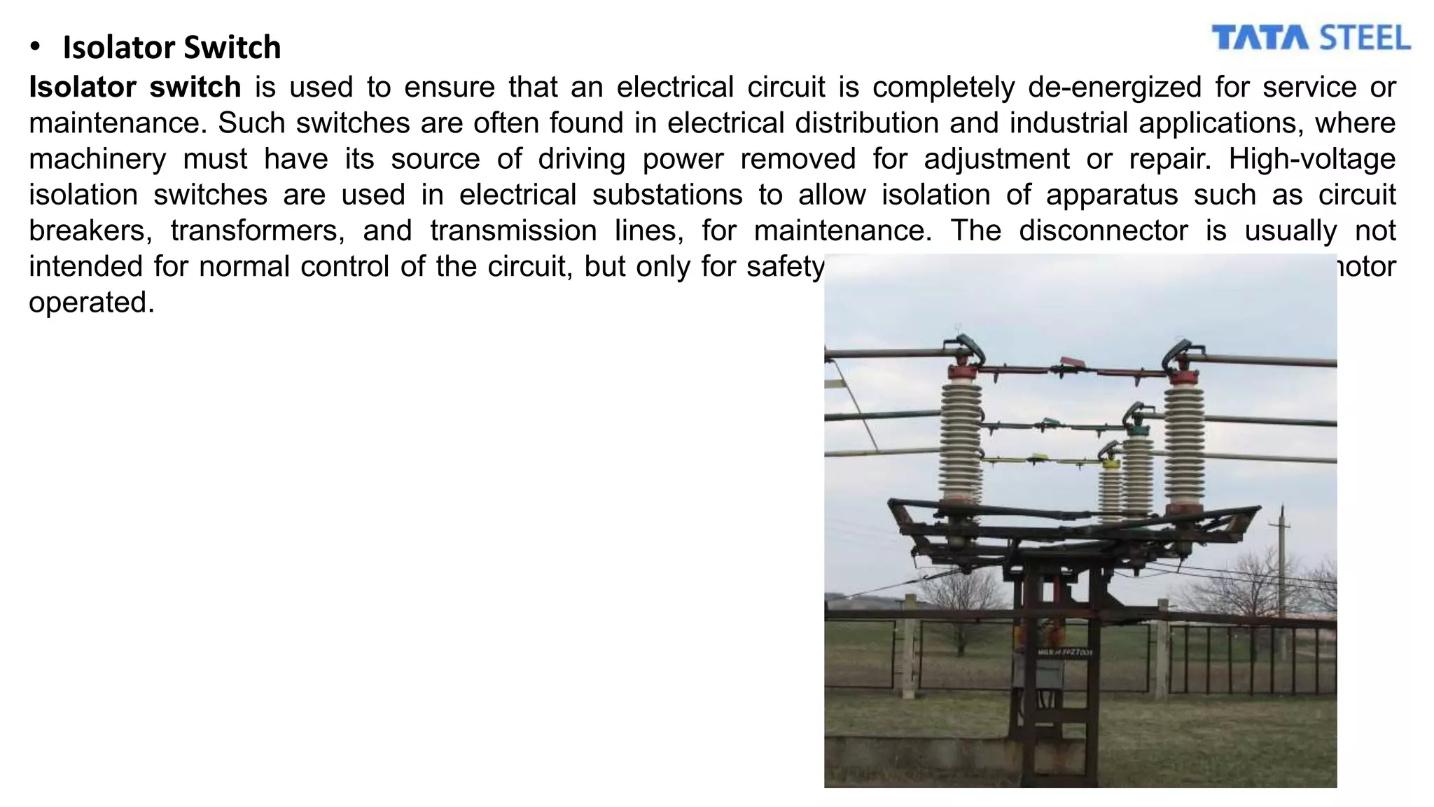 • Isolator Switch
Isolator switch is used to ensure that an electrical circuit is completely de-energized for service or
maintenance. Such switches are often found in electrical distribution and industrial applications, where
machinery must have its source of driving power removed for adjustment or repair. High-voltage
isolation switches are used in electrical substations to allow isolation of apparatus such as circuit
breakers, transformers, and transmission lines, for maintenance. The disconnector is usually not
intended for normal control of the circuit, but only for safety isolation. Isolator can be manual or motor
operated.
 