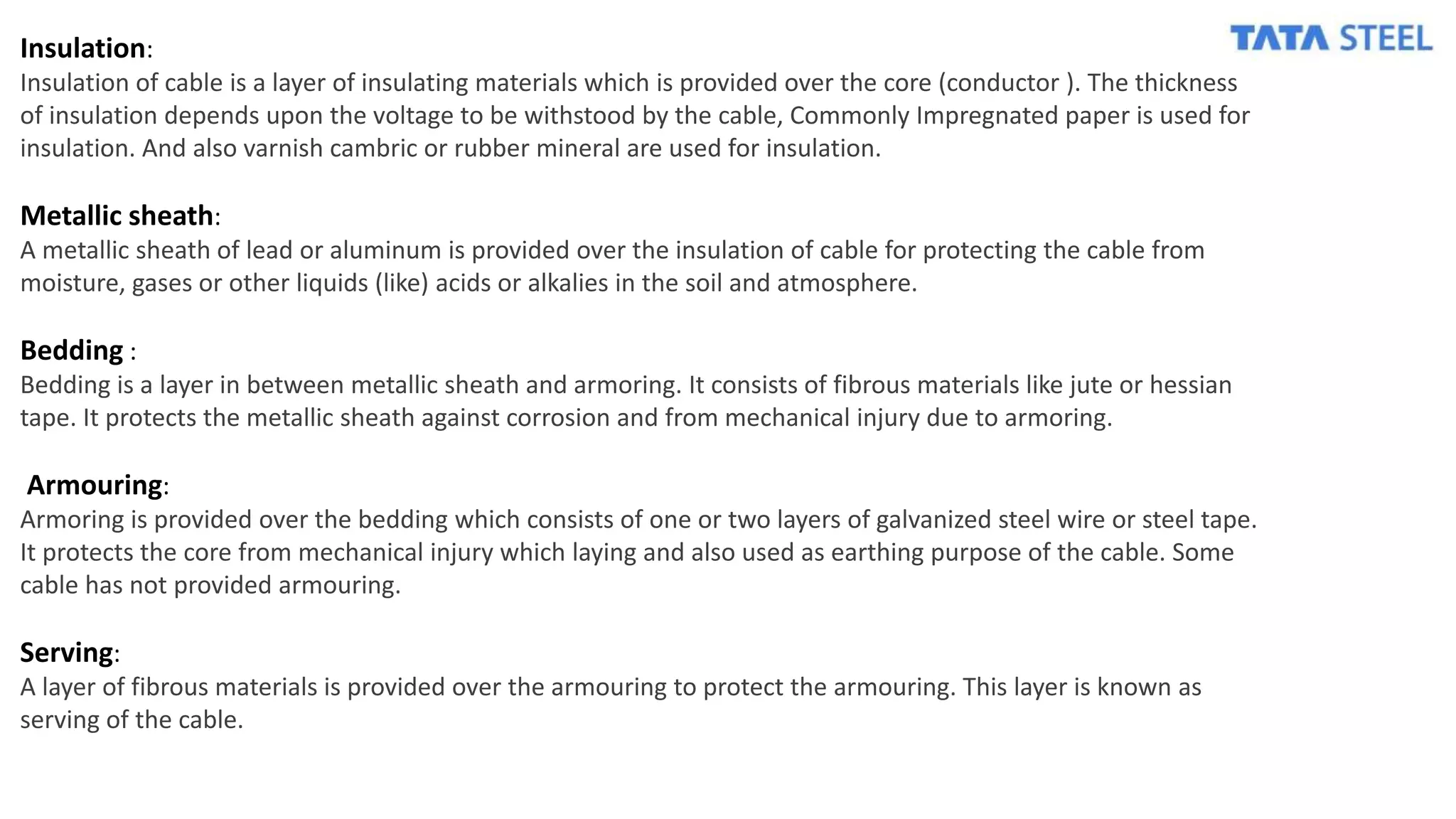 Insulation:
Insulation of cable is a layer of insulating materials which is provided over the core (conductor ). The thickness
of insulation depends upon the voltage to be withstood by the cable, Commonly Impregnated paper is used for
insulation. And also varnish cambric or rubber mineral are used for insulation.
Metallic sheath:
A metallic sheath of lead or aluminum is provided over the insulation of cable for protecting the cable from
moisture, gases or other liquids (like) acids or alkalies in the soil and atmosphere.
Bedding :
Bedding is a layer in between metallic sheath and armoring. It consists of fibrous materials like jute or hessian
tape. It protects the metallic sheath against corrosion and from mechanical injury due to armoring.
Armouring:
Armoring is provided over the bedding which consists of one or two layers of galvanized steel wire or steel tape.
It protects the core from mechanical injury which laying and also used as earthing purpose of the cable. Some
cable has not provided armouring.
Serving:
A layer of fibrous materials is provided over the armouring to protect the armouring. This layer is known as
serving of the cable.
 