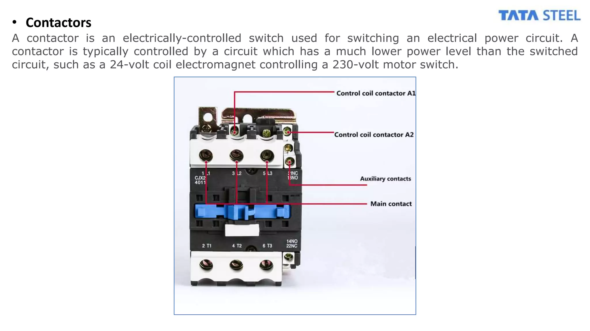 • Contactors
A contactor is an electrically-controlled switch used for switching an electrical power circuit. A
contactor is typically controlled by a circuit which has a much lower power level than the switched
circuit, such as a 24-volt coil electromagnet controlling a 230-volt motor switch.
 