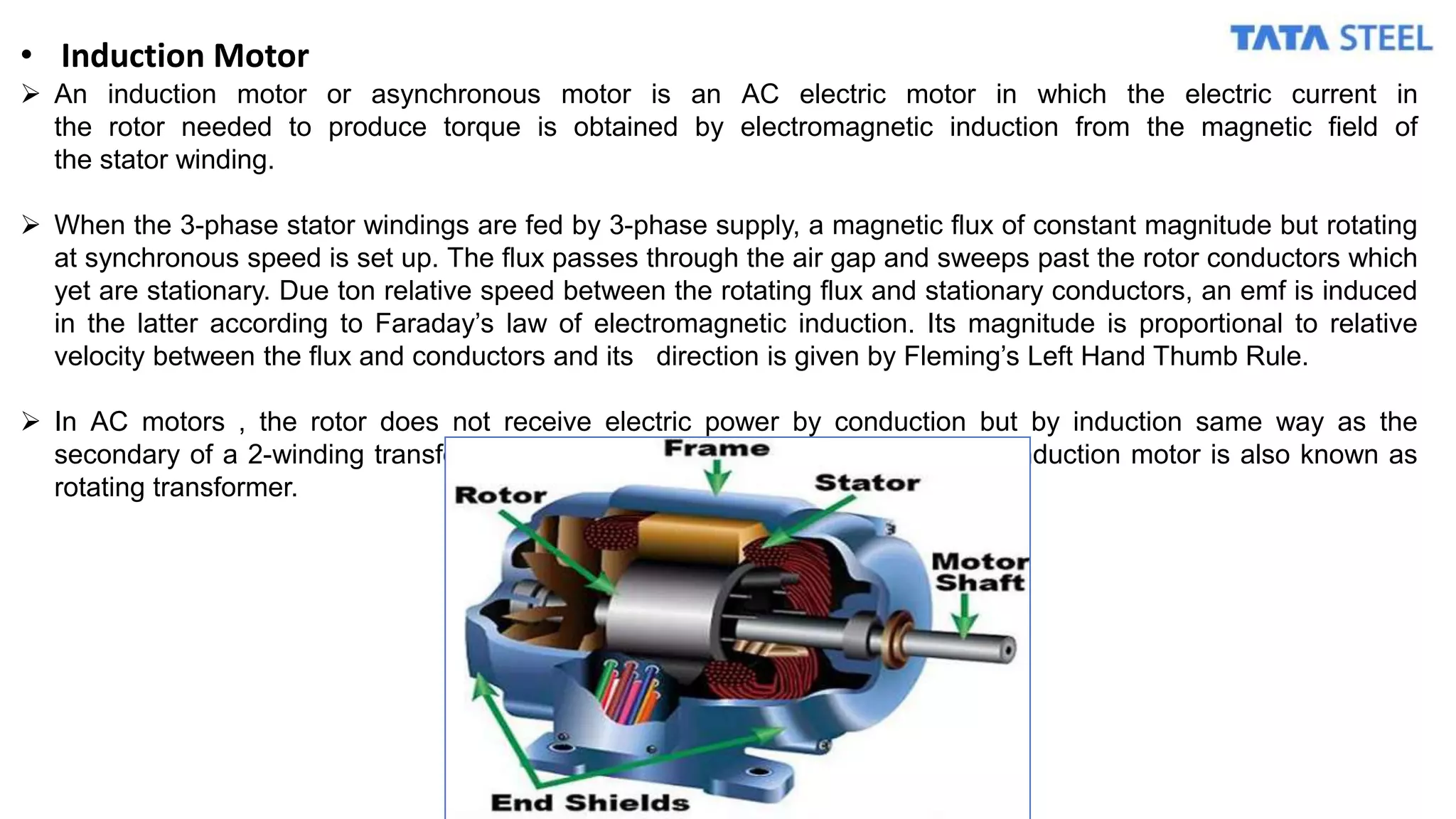 • Induction Motor
 An induction motor or asynchronous motor is an AC electric motor in which the electric current in
the rotor needed to produce torque is obtained by electromagnetic induction from the magnetic field of
the stator winding.
 When the 3-phase stator windings are fed by 3-phase supply, a magnetic flux of constant magnitude but rotating
at synchronous speed is set up. The flux passes through the air gap and sweeps past the rotor conductors which
yet are stationary. Due ton relative speed between the rotating flux and stationary conductors, an emf is induced
in the latter according to Faraday’s law of electromagnetic induction. Its magnitude is proportional to relative
velocity between the flux and conductors and its direction is given by Fleming’s Left Hand Thumb Rule.
 In AC motors , the rotor does not receive electric power by conduction but by induction same way as the
secondary of a 2-winding transformer receives its power from primary. So an induction motor is also known as
rotating transformer.
 