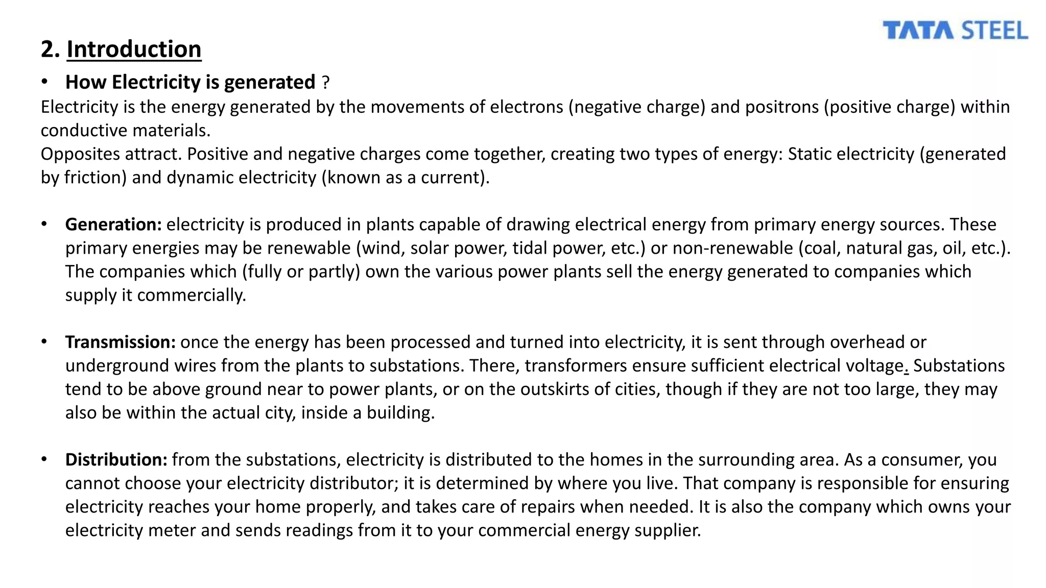 2. Introduction
• How Electricity is generated ?
Electricity is the energy generated by the movements of electrons (negative charge) and positrons (positive charge) within
conductive materials.
Opposites attract. Positive and negative charges come together, creating two types of energy: Static electricity (generated
by friction) and dynamic electricity (known as a current).
• Generation: electricity is produced in plants capable of drawing electrical energy from primary energy sources. These
primary energies may be renewable (wind, solar power, tidal power, etc.) or non-renewable (coal, natural gas, oil, etc.).
The companies which (fully or partly) own the various power plants sell the energy generated to companies which
supply it commercially.
• Transmission: once the energy has been processed and turned into electricity, it is sent through overhead or
underground wires from the plants to substations. There, transformers ensure sufficient electrical voltage. Substations
tend to be above ground near to power plants, or on the outskirts of cities, though if they are not too large, they may
also be within the actual city, inside a building.
• Distribution: from the substations, electricity is distributed to the homes in the surrounding area. As a consumer, you
cannot choose your electricity distributor; it is determined by where you live. That company is responsible for ensuring
electricity reaches your home properly, and takes care of repairs when needed. It is also the company which owns your
electricity meter and sends readings from it to your commercial energy supplier.
 
