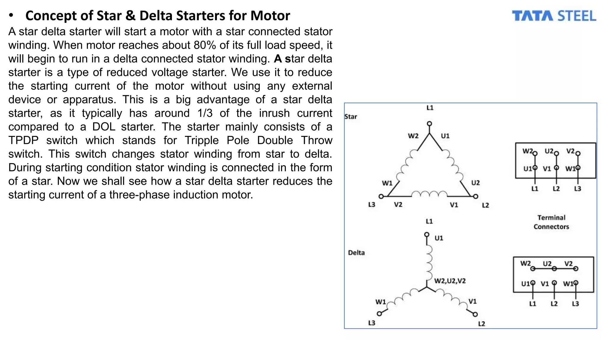 • Concept of Star & Delta Starters for Motor
A star delta starter will start a motor with a star connected stator
winding. When motor reaches about 80% of its full load speed, it
will begin to run in a delta connected stator winding. A star delta
starter is a type of reduced voltage starter. We use it to reduce
the starting current of the motor without using any external
device or apparatus. This is a big advantage of a star delta
starter, as it typically has around 1/3 of the inrush current
compared to a DOL starter. The starter mainly consists of a
TPDP switch which stands for Tripple Pole Double Throw
switch. This switch changes stator winding from star to delta.
During starting condition stator winding is connected in the form
of a star. Now we shall see how a star delta starter reduces the
starting current of a three-phase induction motor.
 