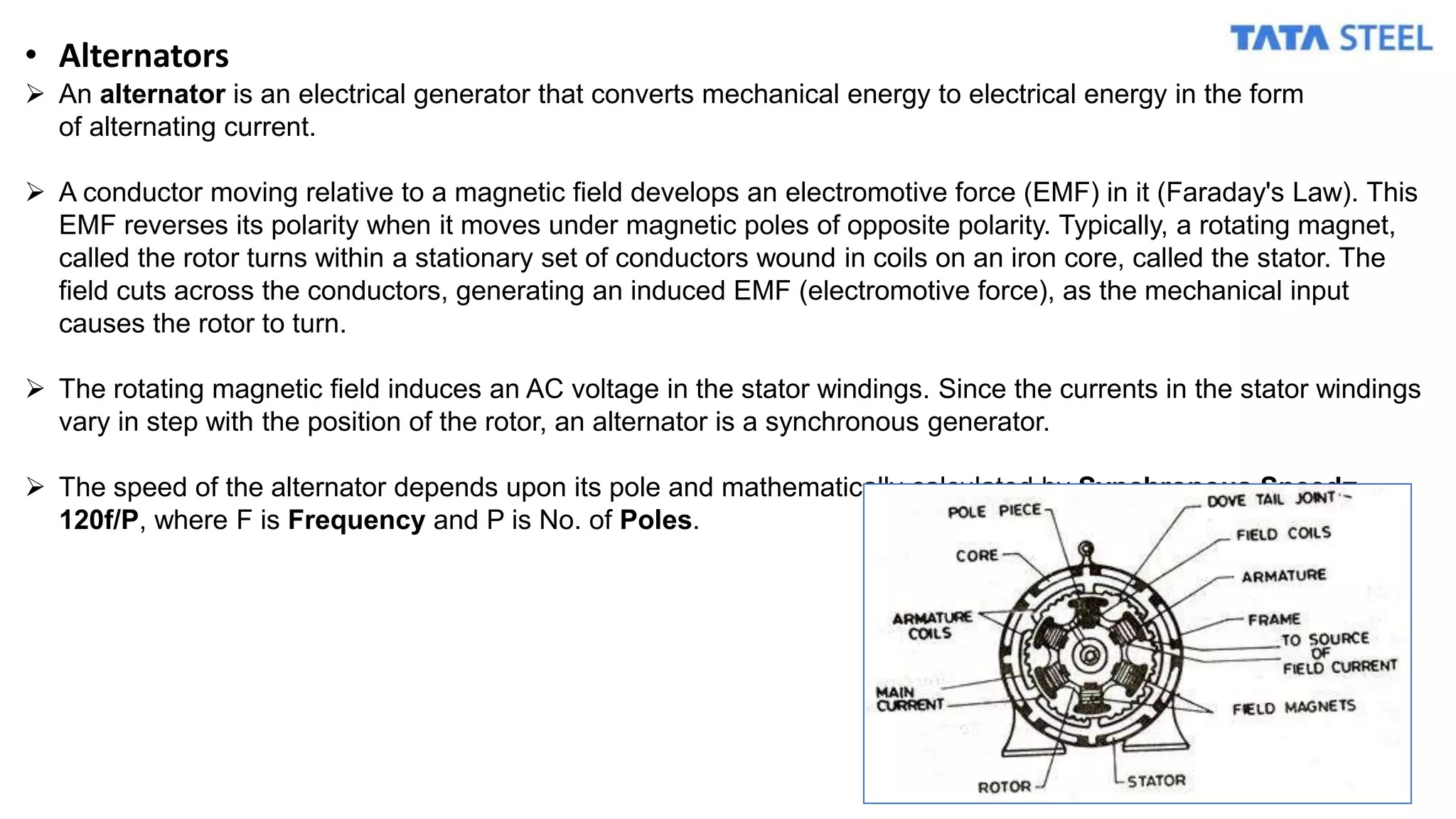 • Alternators
 An alternator is an electrical generator that converts mechanical energy to electrical energy in the form
of alternating current.
 A conductor moving relative to a magnetic field develops an electromotive force (EMF) in it (Faraday's Law). This
EMF reverses its polarity when it moves under magnetic poles of opposite polarity. Typically, a rotating magnet,
called the rotor turns within a stationary set of conductors wound in coils on an iron core, called the stator. The
field cuts across the conductors, generating an induced EMF (electromotive force), as the mechanical input
causes the rotor to turn.
 The rotating magnetic field induces an AC voltage in the stator windings. Since the currents in the stator windings
vary in step with the position of the rotor, an alternator is a synchronous generator.
 The speed of the alternator depends upon its pole and mathematically calculated by Synchronous Speed=
120f/P, where F is Frequency and P is No. of Poles.
 