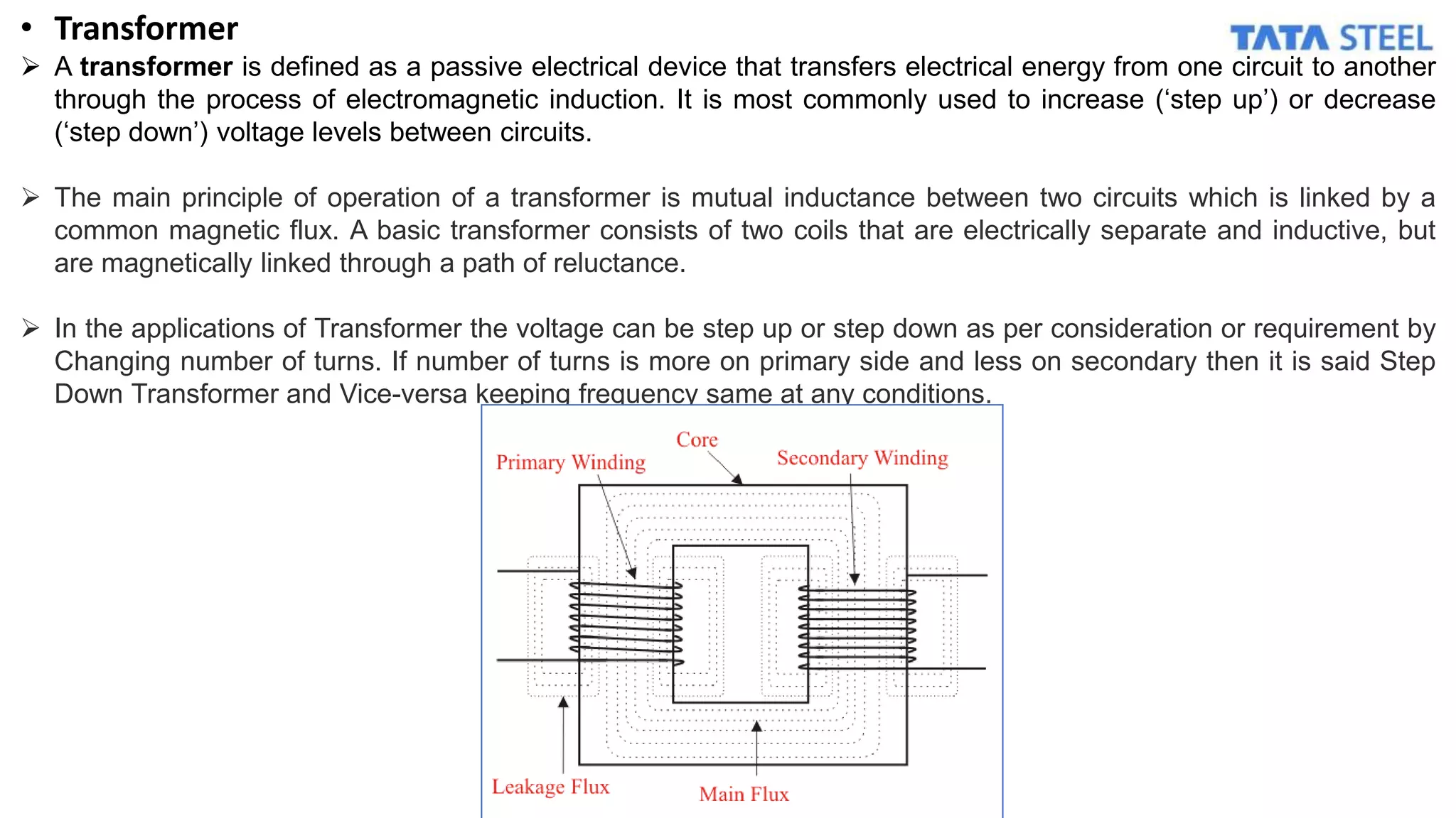 • Transformer
 A transformer is defined as a passive electrical device that transfers electrical energy from one circuit to another
through the process of electromagnetic induction. It is most commonly used to increase (‘step up’) or decrease
(‘step down’) voltage levels between circuits.
 The main principle of operation of a transformer is mutual inductance between two circuits which is linked by a
common magnetic flux. A basic transformer consists of two coils that are electrically separate and inductive, but
are magnetically linked through a path of reluctance.
 In the applications of Transformer the voltage can be step up or step down as per consideration or requirement by
Changing number of turns. If number of turns is more on primary side and less on secondary then it is said Step
Down Transformer and Vice-versa keeping frequency same at any conditions.
 