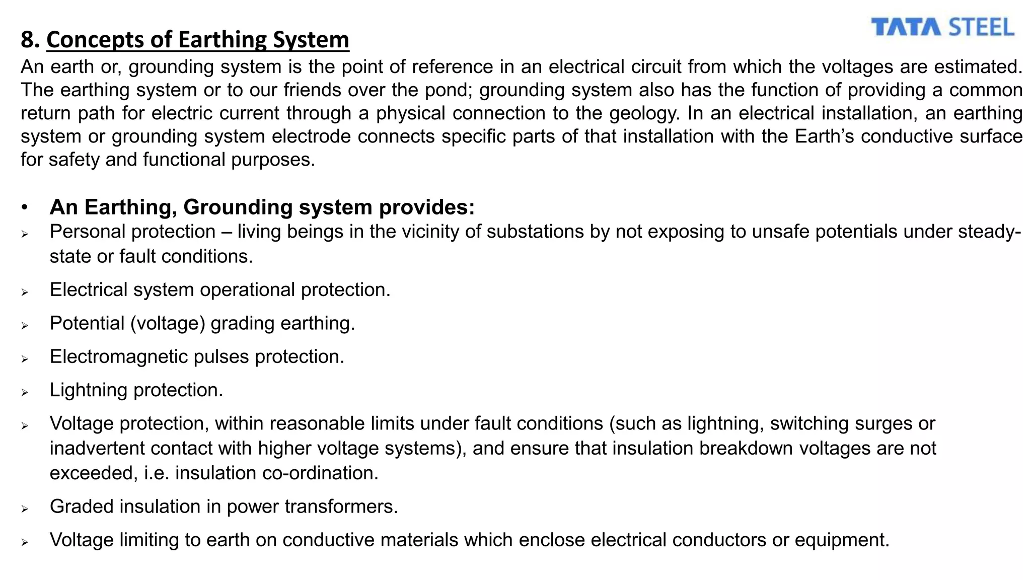 8. Concepts of Earthing System
An earth or, grounding system is the point of reference in an electrical circuit from which the voltages are estimated.
The earthing system or to our friends over the pond; grounding system also has the function of providing a common
return path for electric current through a physical connection to the geology. In an electrical installation, an earthing
system or grounding system electrode connects specific parts of that installation with the Earth’s conductive surface
for safety and functional purposes.
• An Earthing, Grounding system provides:
 Personal protection – living beings in the vicinity of substations by not exposing to unsafe potentials under steady-
state or fault conditions.
 Electrical system operational protection.
 Potential (voltage) grading earthing.
 Electromagnetic pulses protection.
 Lightning protection.
 Voltage protection, within reasonable limits under fault conditions (such as lightning, switching surges or
inadvertent contact with higher voltage systems), and ensure that insulation breakdown voltages are not
exceeded, i.e. insulation co-ordination.
 Graded insulation in power transformers.
 Voltage limiting to earth on conductive materials which enclose electrical conductors or equipment.
 