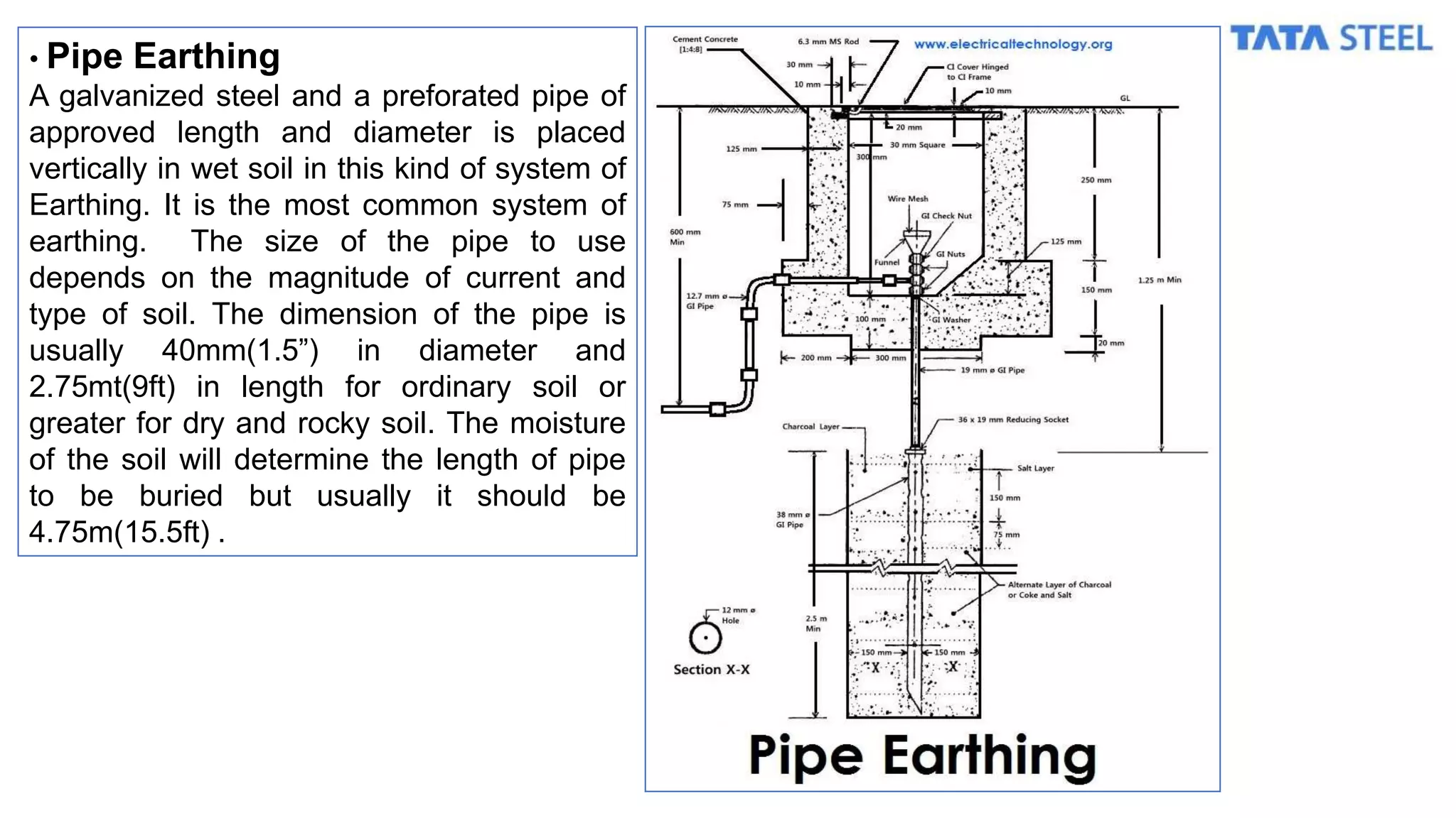 • Pipe Earthing
A galvanized steel and a preforated pipe of
approved length and diameter is placed
vertically in wet soil in this kind of system of
Earthing. It is the most common system of
earthing. The size of the pipe to use
depends on the magnitude of current and
type of soil. The dimension of the pipe is
usually 40mm(1.5”) in diameter and
2.75mt(9ft) in length for ordinary soil or
greater for dry and rocky soil. The moisture
of the soil will determine the length of pipe
to be buried but usually it should be
4.75m(15.5ft) .
 