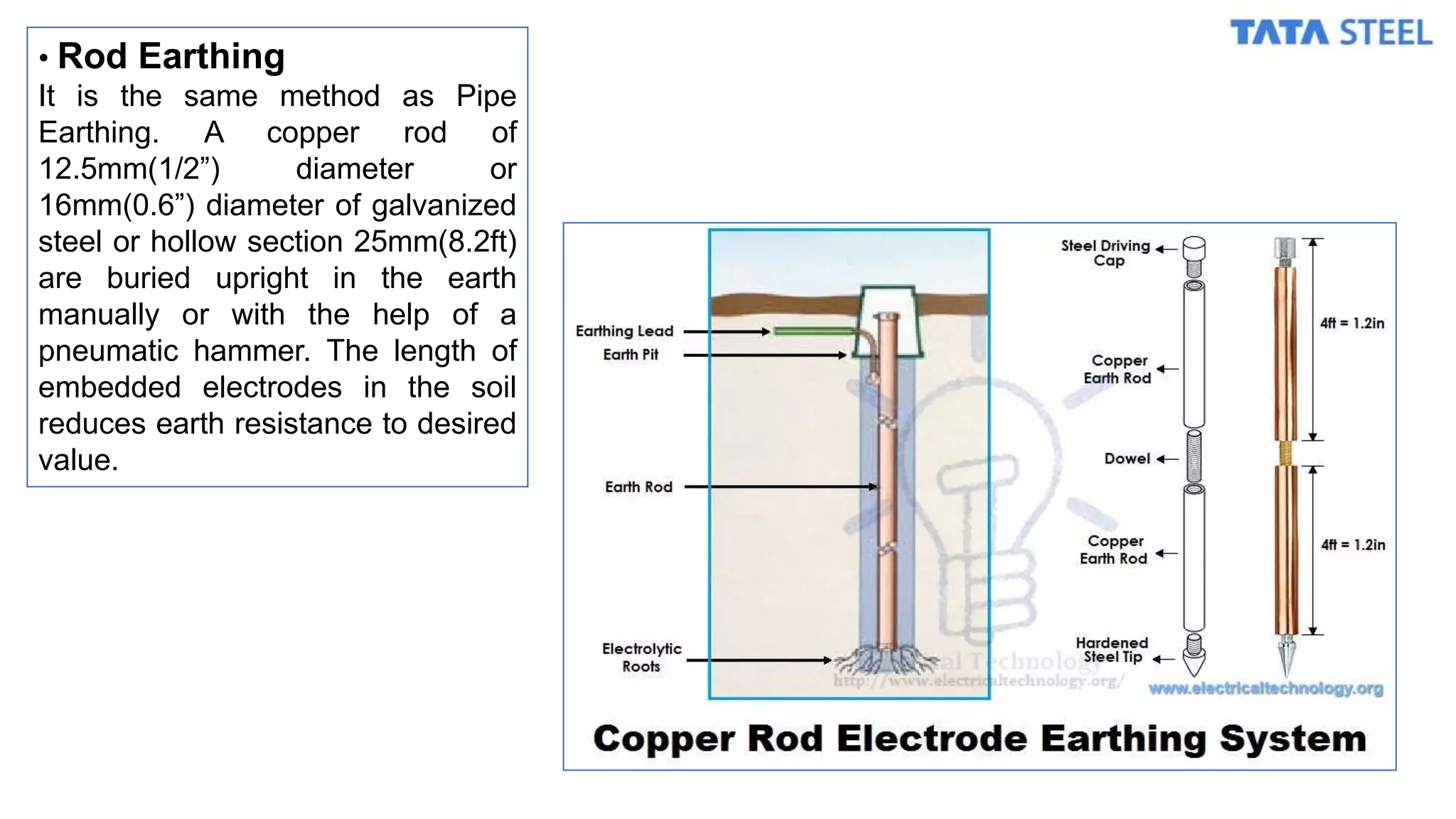 • Rod Earthing
It is the same method as Pipe
Earthing. A copper rod of
12.5mm(1/2”) diameter or
16mm(0.6”) diameter of galvanized
steel or hollow section 25mm(8.2ft)
are buried upright in the earth
manually or with the help of a
pneumatic hammer. The length of
embedded electrodes in the soil
reduces earth resistance to desired
value.
 