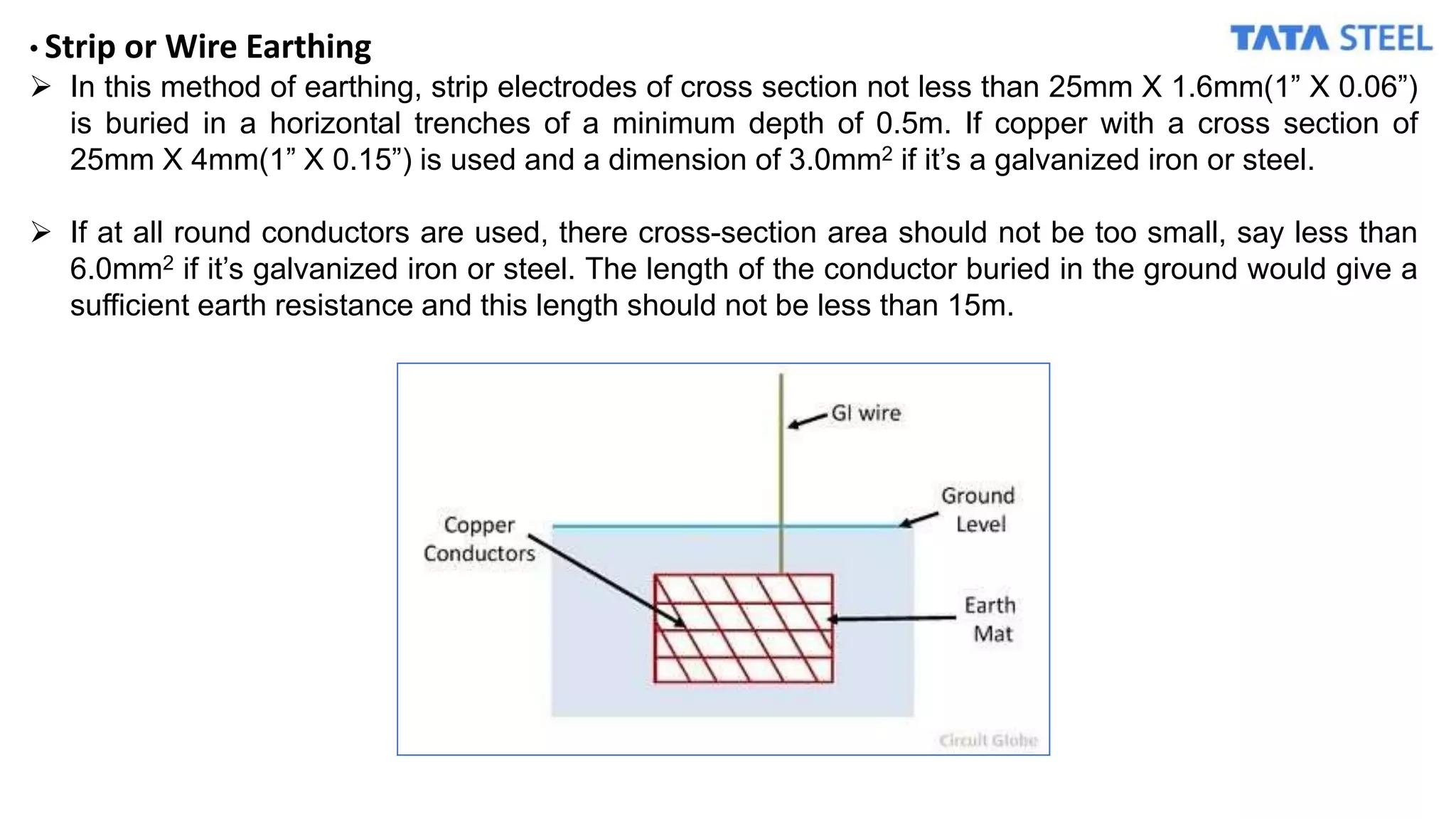 • Strip or Wire Earthing
 In this method of earthing, strip electrodes of cross section not less than 25mm X 1.6mm(1” X 0.06”)
is buried in a horizontal trenches of a minimum depth of 0.5m. If copper with a cross section of
25mm X 4mm(1” X 0.15”) is used and a dimension of 3.0mm2 if it’s a galvanized iron or steel.
 If at all round conductors are used, there cross-section area should not be too small, say less than
6.0mm2 if it’s galvanized iron or steel. The length of the conductor buried in the ground would give a
sufficient earth resistance and this length should not be less than 15m.
 
