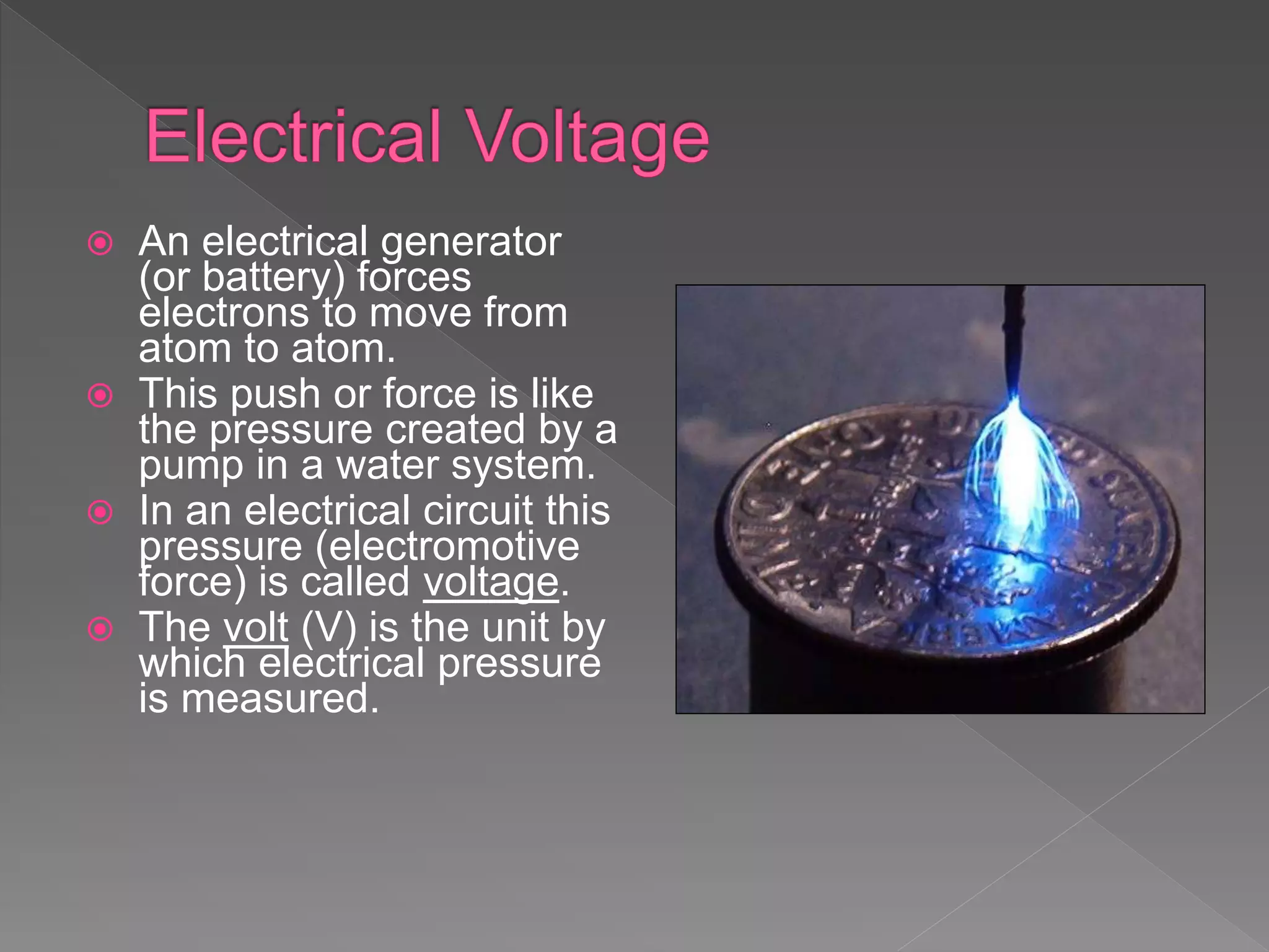  An electrical generator
(or battery) forces
electrons to move from
atom to atom.
 This push or force is like
the pressure created by a
pump in a water system.
 In an electrical circuit this
pressure (electromotive
force) is called voltage.
 The volt (V) is the unit by
which electrical pressure
is measured.
 
